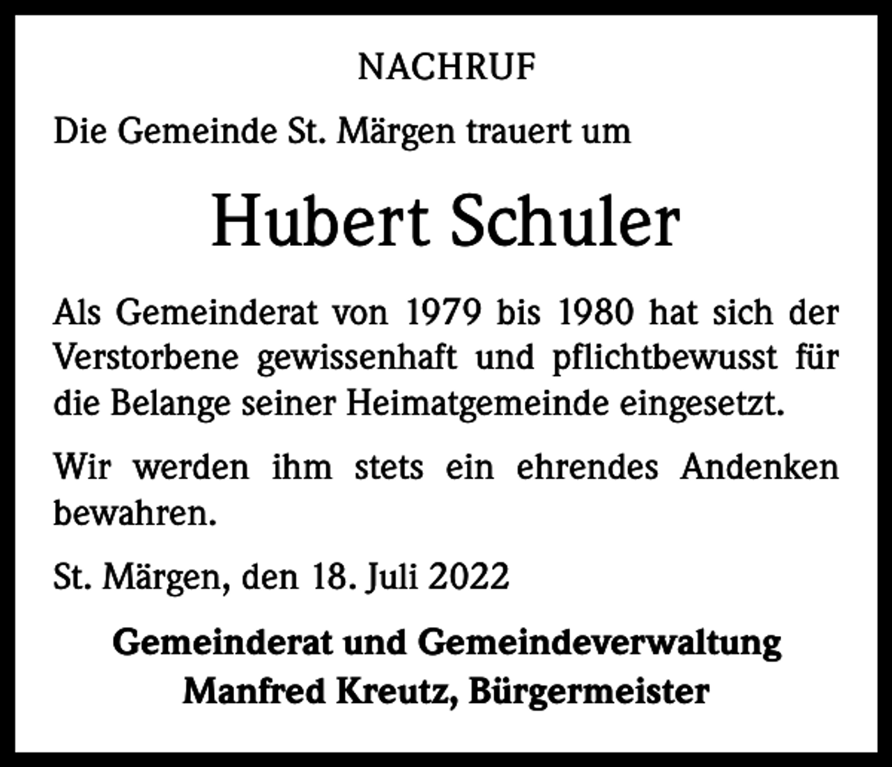<p>NACHRUF<br />Die Gemeinde St. Märgen trauert um</p><p>Hubert Schuler<br />Als Gemeinderat von 1979 bis 1980 hat sich der<br />Verstorbene gewissenhaft und pflichtbewusst für<br />die Belange seiner Heimatgemeinde eingesetzt.<br />Wir werden ihm stets ein ehrendes Andenken<br />­bewahren.<br />St. Märgen, den 18. Juli 2022<br />Gemeinderat und Gemeindeverwaltung<br />Manfred Kreutz, Bürgermeister</p>