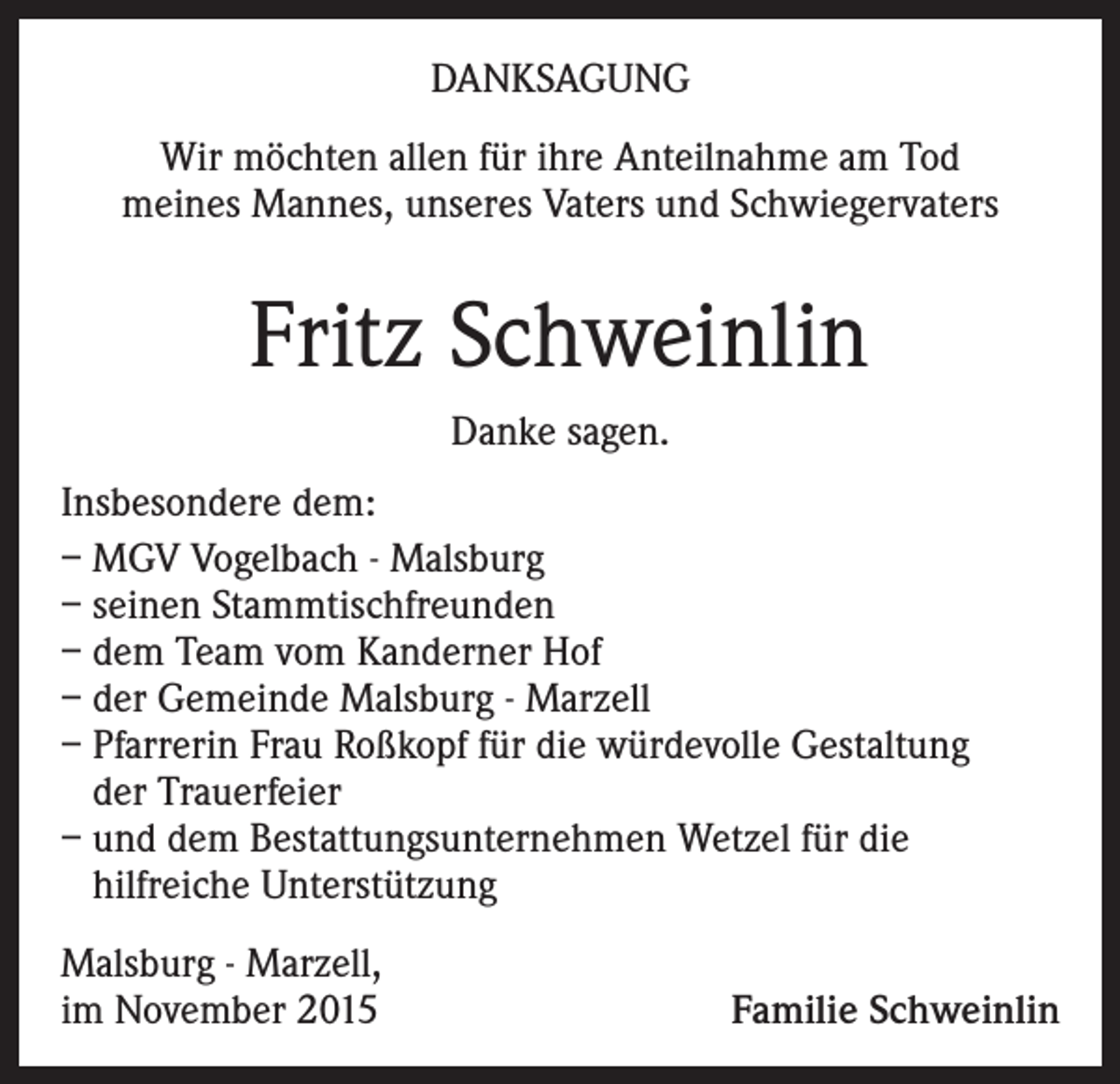 <p>DANKSAGUNG<br />Wir möchten allen für ihre Anteilnahme am Tod<br />meines Mannes, unseres Vaters und Schwiegervaters</p><p>Fritz Schweinlin<br />Danke sagen.<br />Insbesondere dem:<br />– MGV Vogelbach - Malsburg<br />– seinen Stammtischfreunden<br />– dem Team vom Kanderner Hof<br />– der Gemeinde Malsburg - Marzell<br />– Pfarrerin Frau Roßkopf für die würdevolle Gestaltung<br />der Trauerfeier<br />– und dem Bestattungsunternehmen Wetzel für die<br />hilfreiche Unterstützung<br />Malsburg - Marzell,<br />im November 2015</p><p>Familie Schweinlin</p>