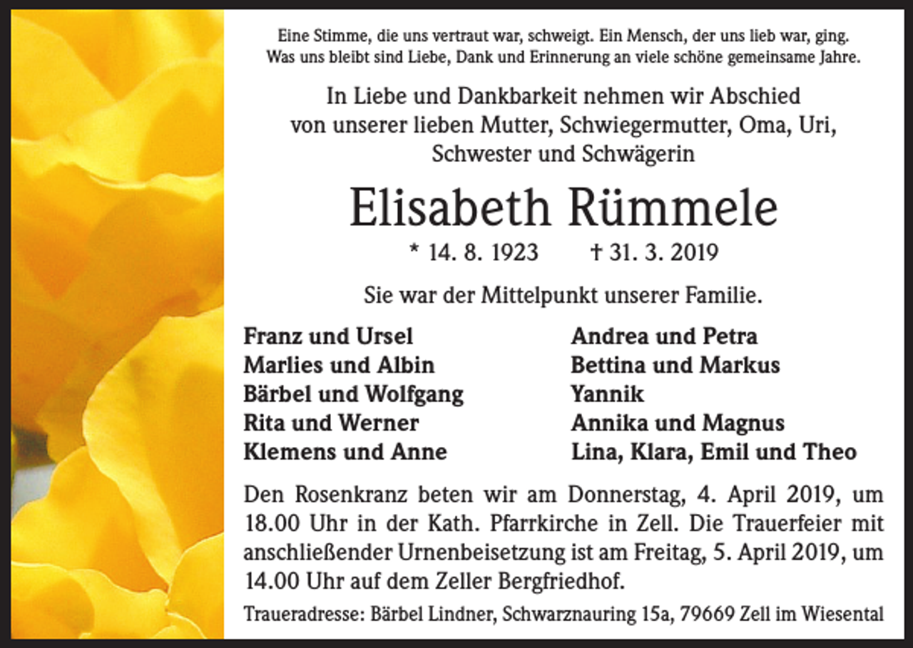 <p>Eine Stimme, die uns vertraut war, schweigt. Ein Mensch, der uns lieb war, ging.<br />Was uns bleibt sind Liebe, Dank und Erinnerung an viele schöne gemeinsame Jahre.</p><p>In Liebe und Dankbarkeit nehmen wir Abschied<br />von unserer lieben Mutter, Schwiegermutter, Oma, Uri,<br />Schwester und Schwägerin</p><p>Elisabeth Rümmele<br />* 14. 8. 1923 † 31. 3. 2019</p><p>Sie war der Mittelpunkt unserer Familie.<br />Franz und Ursel<br />Marlies und Albin<br />Bärbel und Wolfgang<br />Rita und Werner<br />Klemens und Anne</p><p>Andrea und Petra<br />Bettina und Markus<br />Yannik<br />Annika und Magnus<br />Lina, Klara, Emil und Theo</p><p>Den Rosenkranz beten wir am Donnerstag, 4. April 2019, um<br />18.00 Uhr in der Kath. Pfarrkirche in Zell. Die Trauerfeier mit<br />anschließender Urnenbeisetzung ist am Freitag, 5. April 2019, um<br />14.00 Uhr auf dem Zeller Bergfriedhof.<br />Traueradresse: Bärbel Lindner, Schwarznauring 15a, 79669 Zell im Wiesental</p>