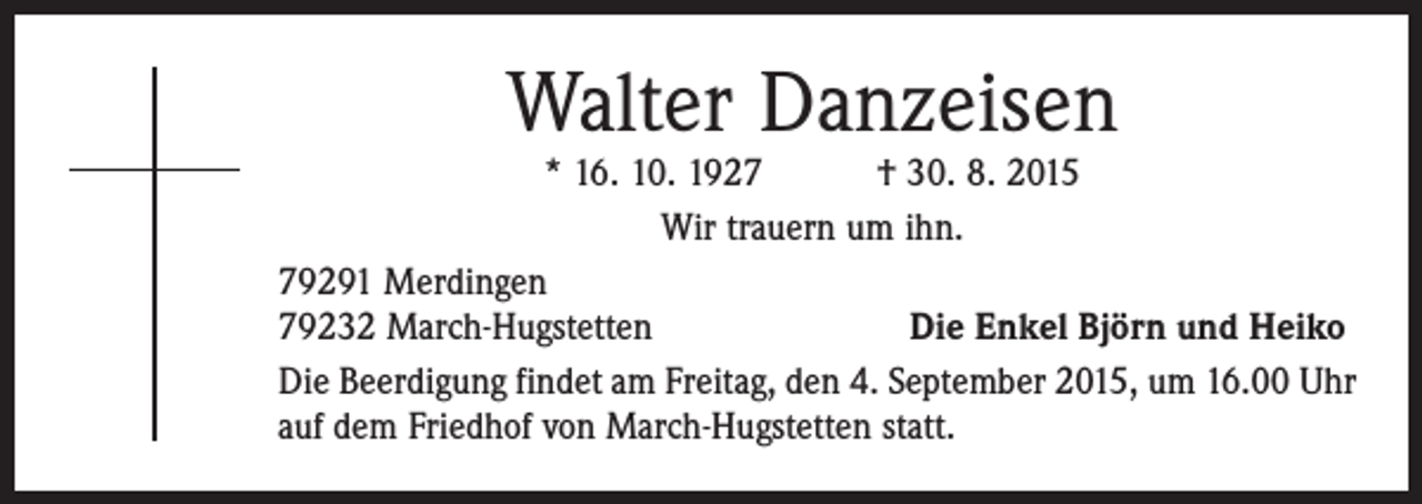 <p>Walter Danzeisen</p><p>* 16. 10. 1927 † 30. 8. 2015<br />Wir trauern um ihn.<br />79291 Merdingen</p><p>79232 March-Hugstetten<br />Die Enkel Björn und Heiko<br />Die Beerdigung findet am Freitag, den 4. September 2015, um 16.00 Uhr<br />auf dem Friedhof von March-Hugstetten statt.</p>