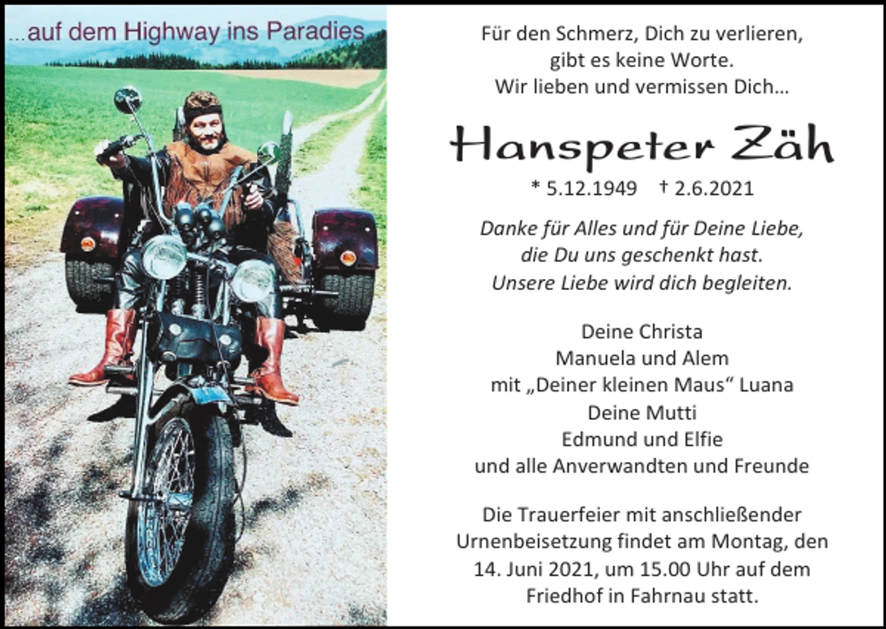 <p>Für den Schmerz, Dich zu verlieren,<br />gibt es keine Worte.<br />Wir lieben und vermissen Dich…</p><p>Hanspeter Zäh<br />* 5.12.1949 † 2.6.2021<br />Danke für Alles und für Deine Liebe,<br />die Du uns geschenkt hast.<br />Unsere Liebe wird dich begleiten.<br />Deine Christa<br />Manuela und Alem<br />mit „Deiner kleinen Maus“ Luana<br />Deine Mutti<br />Edmund und Elfie<br />und alle Anverwandten und Freunde<br />Die Trauerfeier mit anschließender<br />Urnenbeisetzung findet am Montag, den<br />14. Juni 2021, um 15.00 Uhr auf dem<br />Friedhof in Fahrnau statt.</p>