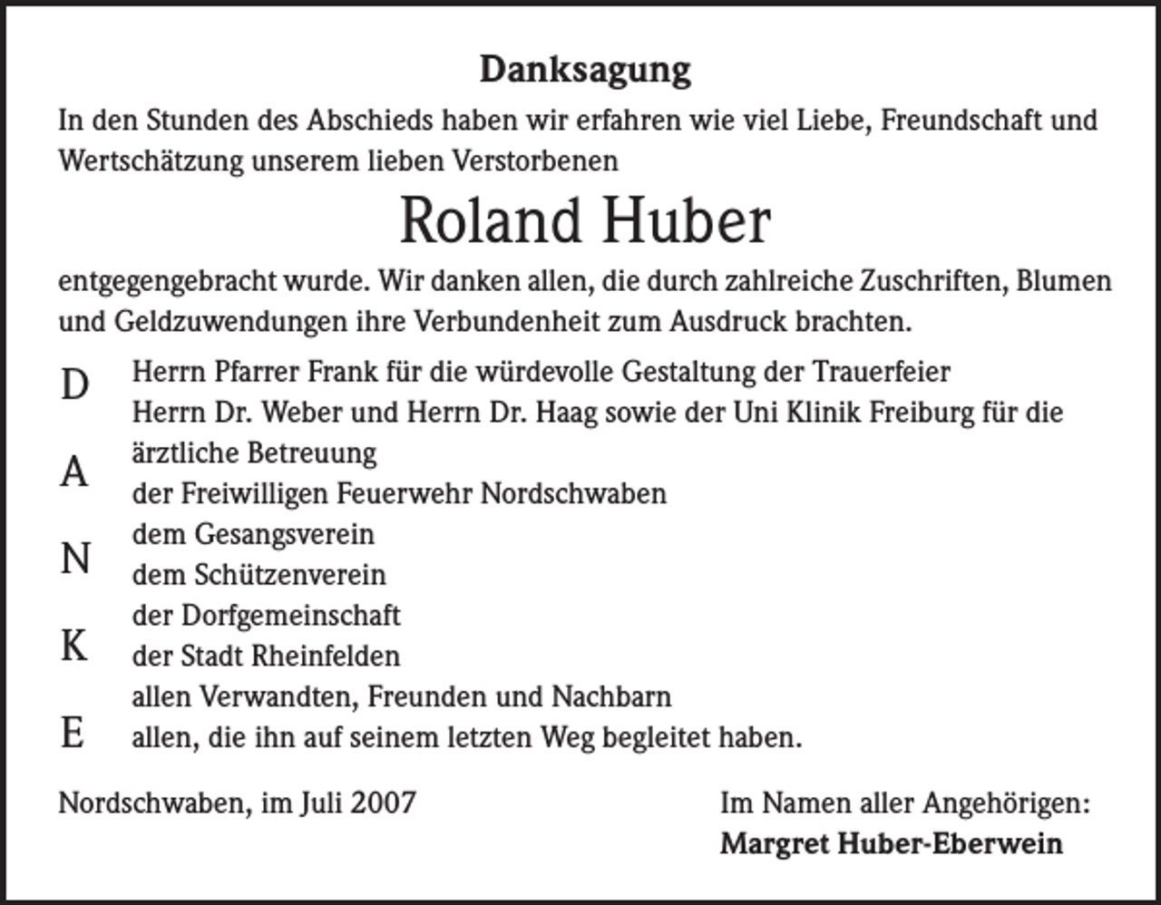 <p>Danksagung<br />In den Stunden des Abschieds haben wir erfahren wie viel Liebe, Freundschaft und<br />Wertschätzung unserem lieben Verstorbenen</p><p>Roland Huber<br />entgegengebracht wurde. Wir danken allen, die durch zahlreiche Zuschriften, Blumen<br />und Geldzuwendungen ihre Verbundenheit zum Ausdruck brachten.</p><p>D<br />A<br />N<br />K<br />E</p><p>Herrn Pfarrer Frank für die würdevolle Gestaltung der Trauerfeier<br />Herrn Dr. Weber und Herrn Dr. Haag sowie der Uni Klinik Freiburg für die<br />ärztliche Betreuung<br />der Freiwilligen Feuerwehr Nordschwaben<br />dem Gesangsverein<br />dem Schützenverein<br />der Dorfgemeinschaft<br />der Stadt Rheinfelden<br />allen Verwandten, Freunden und Nachbarn<br />allen, die ihn auf seinem letzten Weg begleitet haben.</p><p>Nordschwaben, im Juli 2007</p><p>Im Namen aller Angehörigen:<br />Margret Huber-Eberwein</p>
