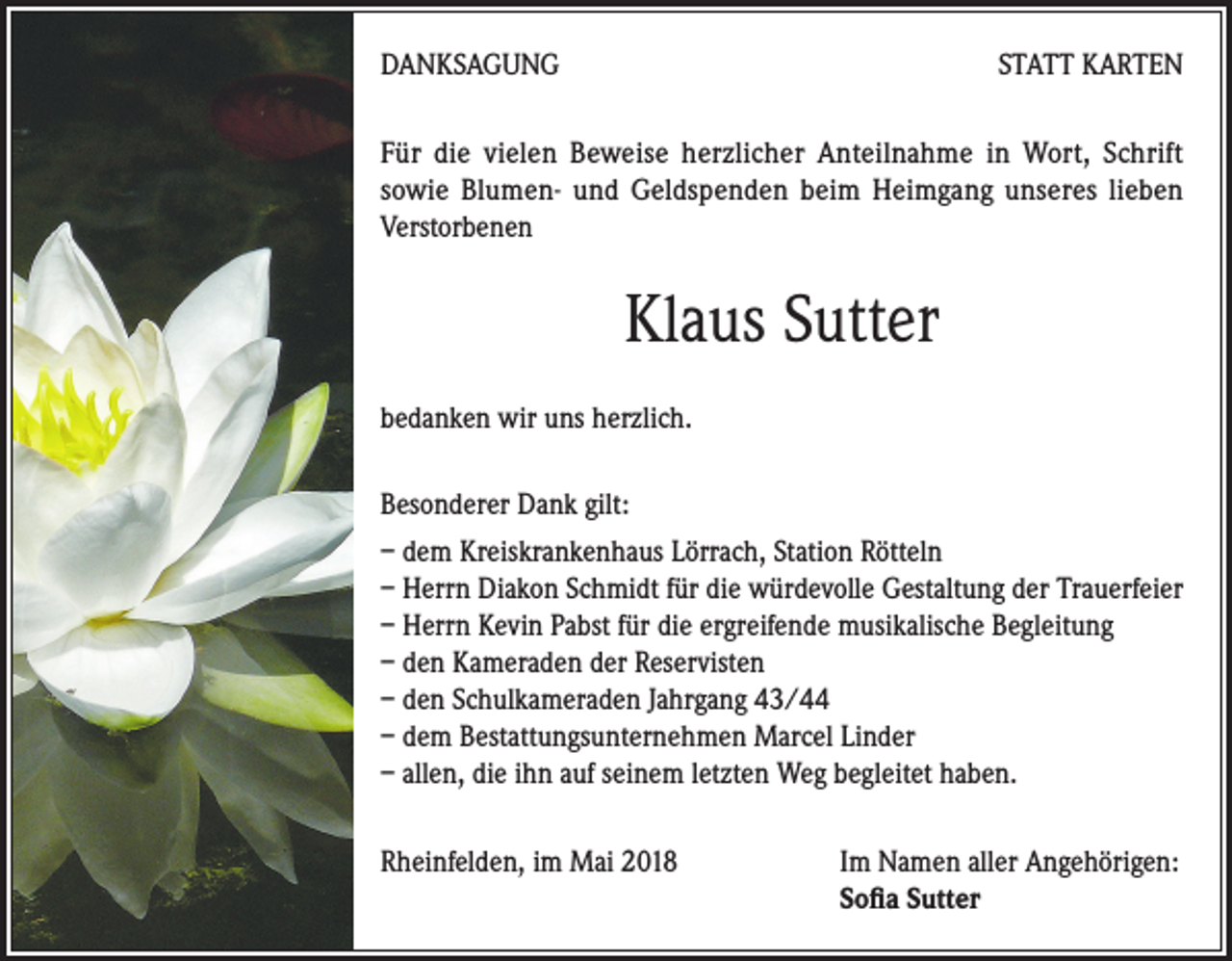 <p>DANKSAGUNG</p><p>STATT KARTEN</p><p>Für die vielen Beweise herzlicher Anteilnahme in Wort, Schrift<br />sowie Blumen- und Geldspenden beim Heimgang unseres lieben<br />Verstorbenen</p><p>Klaus Sutter<br />bedanken wir uns herzlich.<br />Besonderer Dank gilt:<br />– dem Kreiskrankenhaus Lörrach, Station Rötteln<br />– Herrn Diakon Schmidt für die würdevolle Gestaltung der Trauerfeier<br />– Herrn Kevin Pabst für die ergreifende musikalische Begleitung<br />– den Kameraden der Reservisten<br />– den Schulkameraden Jahrgang 43/44<br />– dem Bestattungsunternehmen Marcel Linder<br />– allen, die ihn auf seinem letzten Weg begleitet haben.<br />Rheinfelden, im Mai 2018 Im Namen aller Angehörigen:<br />Sofia Sutter</p>