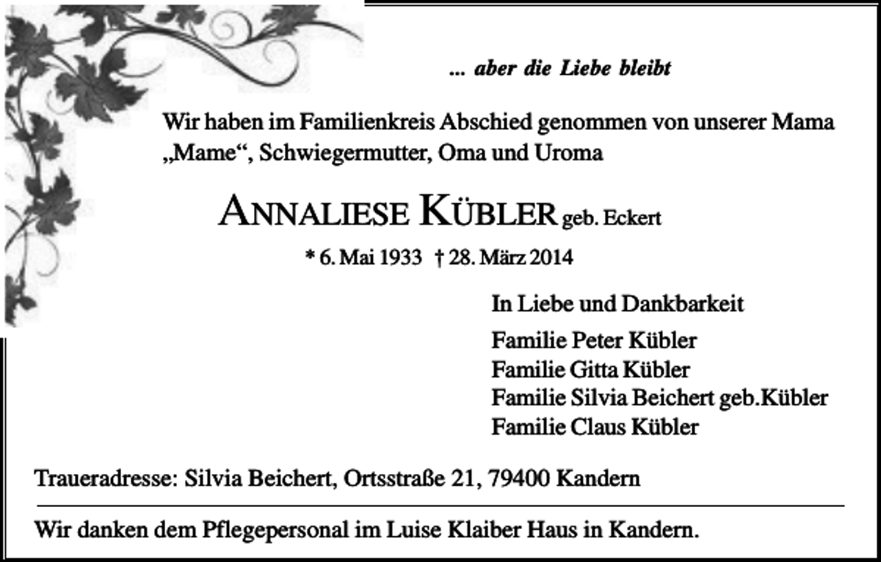 <p>... aber die Liebe bleibt</p><p>Wir haben im Familienkreis Abschied genommen von unserer Mama<br />„Mame“, Schwiegermutter, Oma und Uroma</p><p>ANNALIESE KÜBLER geb. Eckert<br />* 6. Mai 1933 † 28. März 2014</p><p>In Liebe und Dankbarkeit<br />Familie Peter Kübler<br />Familie Gitta Kübler<br />Familie Silvia Beichert geb.Kübler<br />Familie Claus Kübler<br />Traueradresse: Silvia Beichert, Ortsstraße 21, 79400 Kandern<br />Wir danken dem Pflegepersonal im Luise Klaiber Haus in Kandern.</p>