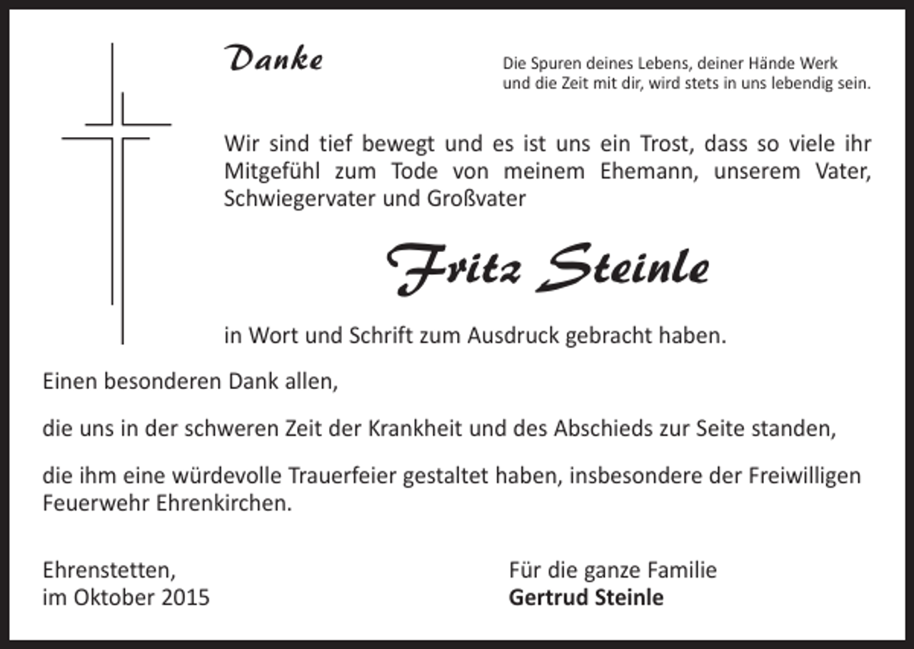 <p>Danke</p><p>Die Spuren deines Lebens, deiner Hände Werk<br />und die Zeit mit dir, wird stets in uns lebendig sein.</p><p>Wir sind tief bewegt und es ist uns ein Trost, dass so viele ihr<br />Mitgefühl zum Tode von meinem Ehemann, unserem Vater,<br />­<br />­Schwiegervater und Großvater</p><p>Fritz Steinle<br />in Wort und Schrift zum Ausdruck gebracht haben.<br />Einen besonderen Dank allen,<br />die uns in der schweren Zeit der Krankheit und des Abschieds zur Seite standen,<br />die ihm eine würdevolle Trauerfeier gestaltet haben, insbesondere der Freiwilligen<br />Feuerwehr Ehrenkirchen.<br />Ehrenstetten,<br />im Oktober 2015</p><p>Für die ganze Familie<br />Gertrud Steinle</p>