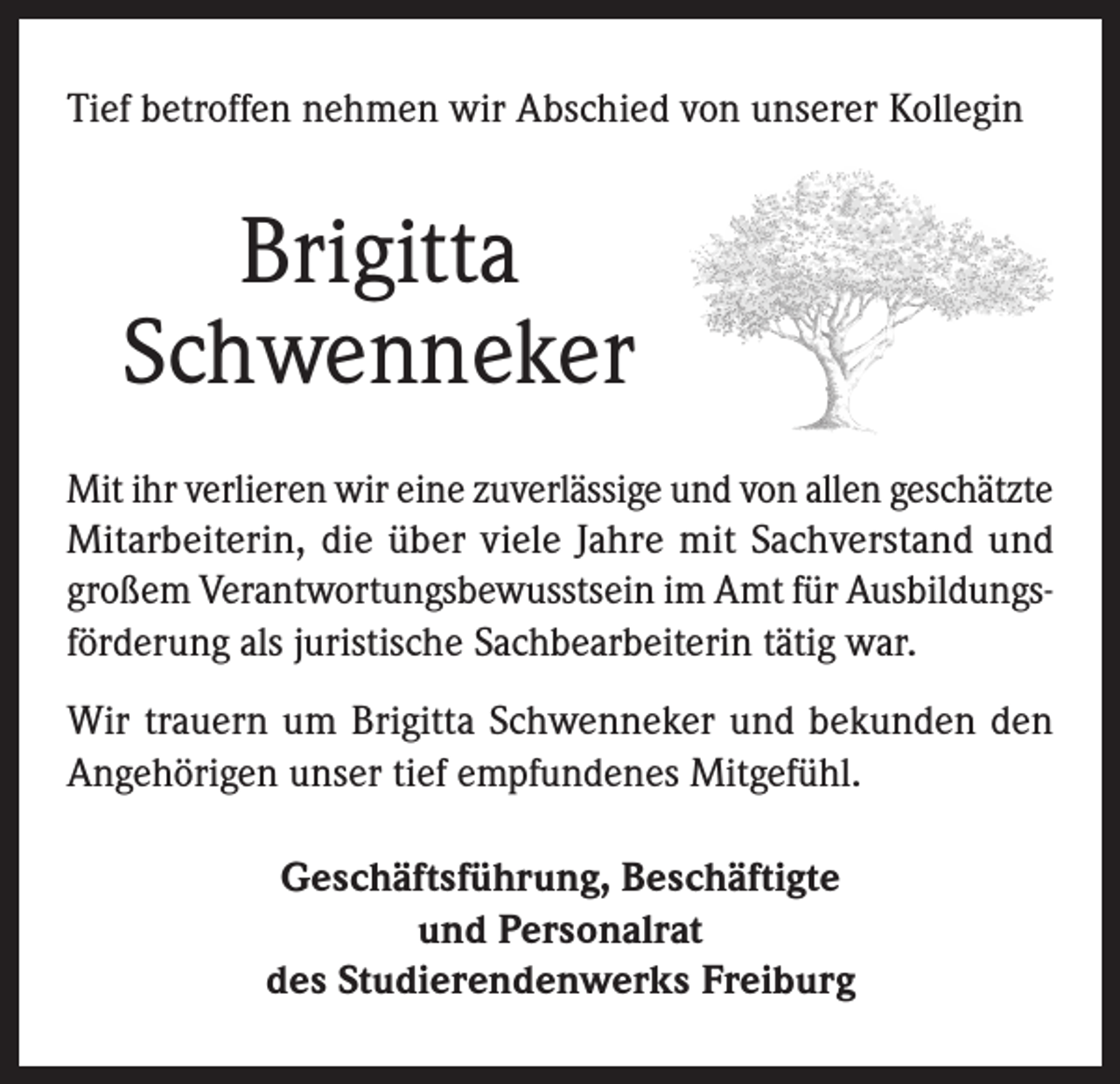 <p>Tief betroffen nehmen wir Abschied von unserer Kollegin</p><p>Brigitta<br />Schwenneker<br />Mit ihr verlieren wir eine zuverlässige und von allen geschätzte<br />Mitarbeiterin, die über viele Jahre mit Sachverstand und<br />großem Verantwortungsbewusstsein im Amt für Ausbildungsförderung als juristische Sachbearbeiterin tätig war.<br />Wir trauern um Brigitta Schwenneker und bekunden den<br />Angehörigen unser tief empfundenes Mitgefühl.<br />Geschäftsführung, Beschäftigte<br />und Personalrat<br />des Studierendenwerks Freiburg</p>