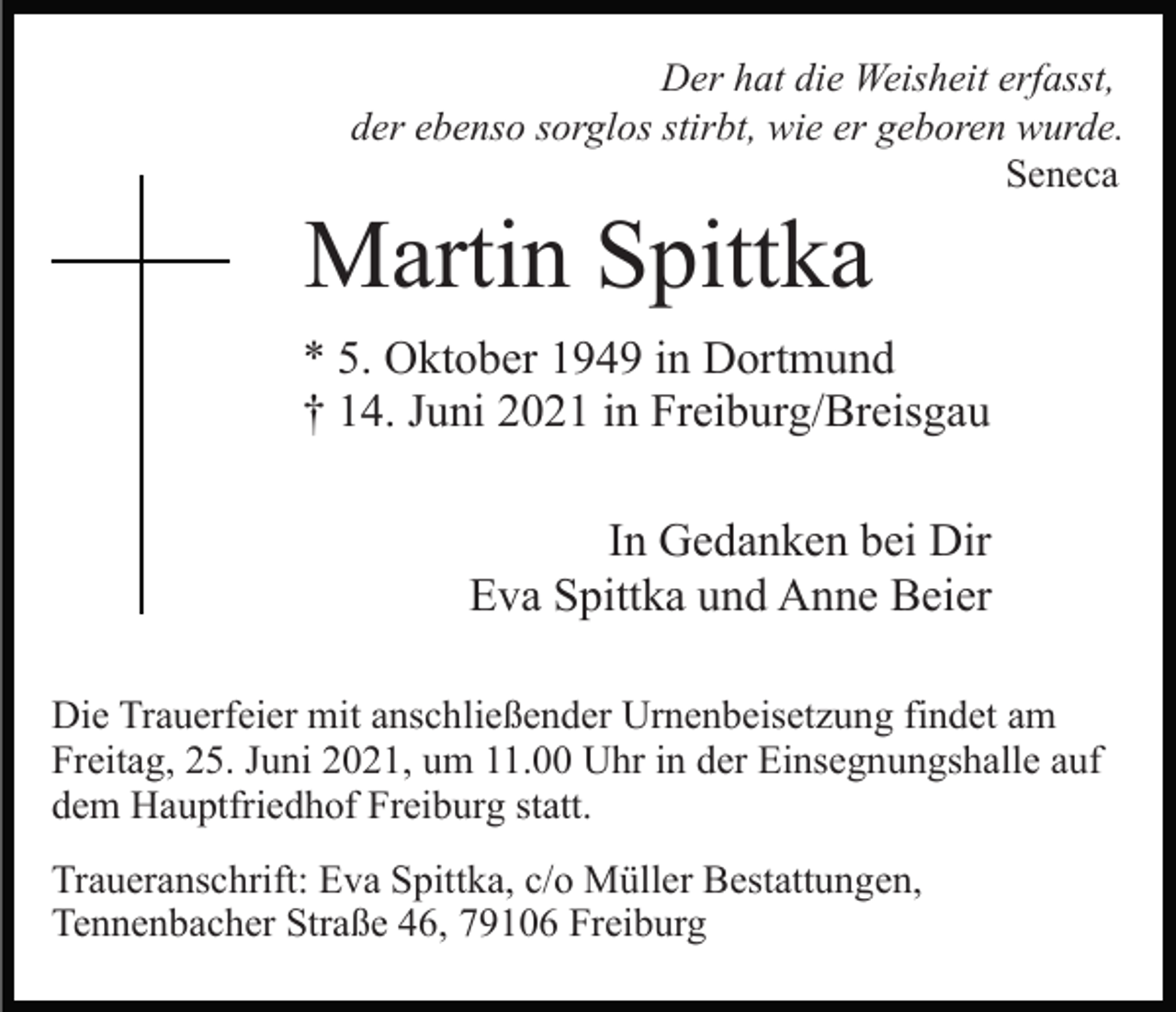 <p>Der hat die Weisheit erfasst,<br />der ebenso sorglos stirbt, wie er geboren wurde.<br />Seneca</p><p>Martin Spittka<br />* 5. Oktober 1949 in Dortmund<br />† 14. Juni 2021 in Freiburg/Breisgau<br />In Gedanken bei Dir<br />Eva Spittka und Anne Beier<br />Die Trauerfeier mit anschließender Urnenbeisetzung findet am<br />Freitag, 25. Juni 2021, um 11.00 Uhr in der Einsegnungshalle auf<br />dem Hauptfriedhof Freiburg statt.<br />Traueranschrift: Eva Spittka, c/o Müller Bestattungen,<br />Tennenbacher Straße 46, 79106 Freiburg</p>