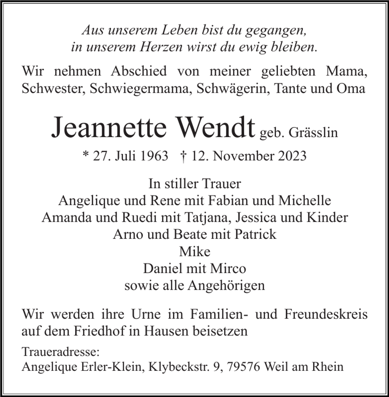 <p>Aus unserem Leben bist du gegangen,<br />in unserem Herzen wirst du ewig bleiben.<br />Wir nehmen Abschied von meiner geliebten Mama,<br />Schwester, Schwiegermama, Schwägerin, Tante und Oma</p><p>Jeannette Wendt geb. Grässlin<br />* 27. Juli 1963 † 12. November 2023</p><p>In stiller Trauer<br />Angelique und Rene mit Fabian und Michelle<br />Amanda und Ruedi mit Tatjana, Jessica und Kinder<br />Arno und Beate mit Patrick<br />Mike<br />Daniel mit Mirco<br />sowie alle Angehörigen<br />Wir werden ihre Urne im Familien- und Freundeskreis<br />auf dem Friedhof in Hausen beisetzen<br />Traueradresse:<br />Angelique Erler-Klein, Klybeckstr. 9, 79576 Weil am Rhein</p>