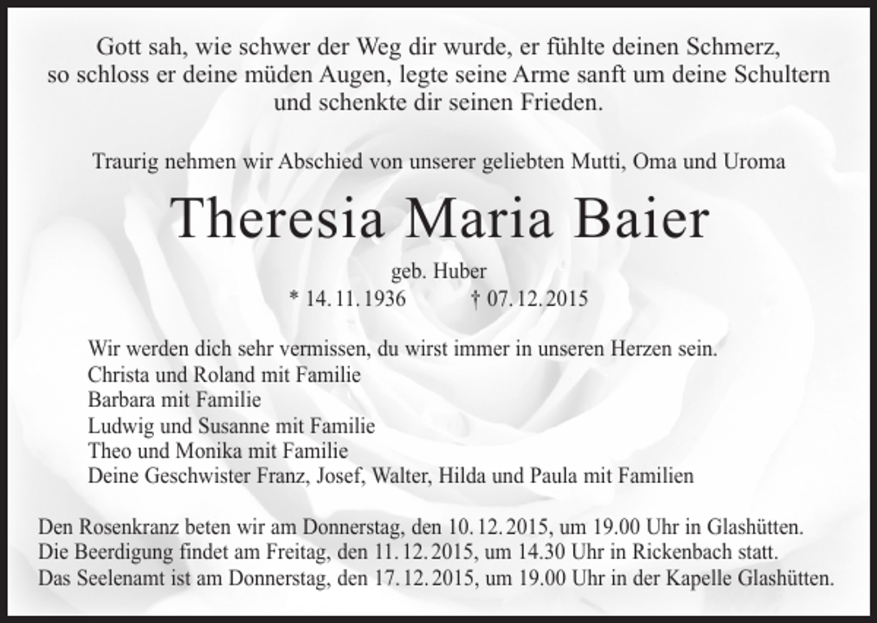 <p>Gott sah, wie schwer der Weg dir wurde, er fühlte deinen Schmerz,<br />so schloss er deine müden Augen, legte seine Arme sanft um deine Schultern<br />und schenkte dir seinen Frieden.<br />Traurig nehmen wir Abschied von unserer geliebten Mutti, Oma und Uroma</p><p>Theresia Maria Baier<br />geb. Huber<br />* 14. 11. 1936 † 07. 12. 2015</p><p>Wir werden dich sehr vermissen, du wirst immer in unseren Herzen sein.<br />Christa und Roland mit Familie<br />Barbara mit Familie<br />Ludwig und Susanne mit Familie<br />Theo und Monika mit Familie<br />Deine Geschwister Franz, Josef, Walter, Hilda und Paula mit Familien<br />Den Rosenkranz beten wir am Donnerstag, den 10. 12. 2015, um 19.00 Uhr in Glashütten.<br />Die Beerdigung findet am Freitag, den 11. 12. 2015, um 14.30 Uhr in Rickenbach statt.<br />Das Seelenamt ist am Donnerstag, den 17. 12. 2015, um 19.00 Uhr in der Kapelle Glashütten.</p>