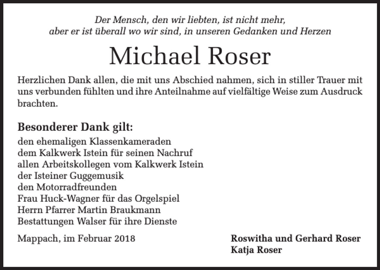 <p>Der Mensch, den wir liebten, ist nicht mehr,<br />aber er ist überall wo wir sind, in unseren Gedanken und Herzen</p><p>Michael Roser<br />Herzlichen Dank allen, die mit uns Abschied nahmen, sich in stiller Trauer mit<br />uns verbunden fühlten und ihre Anteilnahme auf vielfältige Weise zum Ausdruck<br />brachten.</p><p>Besonderer Dank gilt:<br />den ehemaligen Klassenkameraden<br />dem Kalkwerk Istein für seinen Nachruf<br />allen Arbeitskollegen vom Kalkwerk Istein<br />der Isteiner Guggemusik<br />den Motorradfreunden<br />Frau Huck-Wagner für das Orgelspiel<br />Herrn Pfarrer Martin Braukmann<br />Bestattungen Walser für ihre Dienste<br />Mappach, im Februar 2018</p><p>Roswitha und Gerhard Roser<br />Katja Roser</p>
