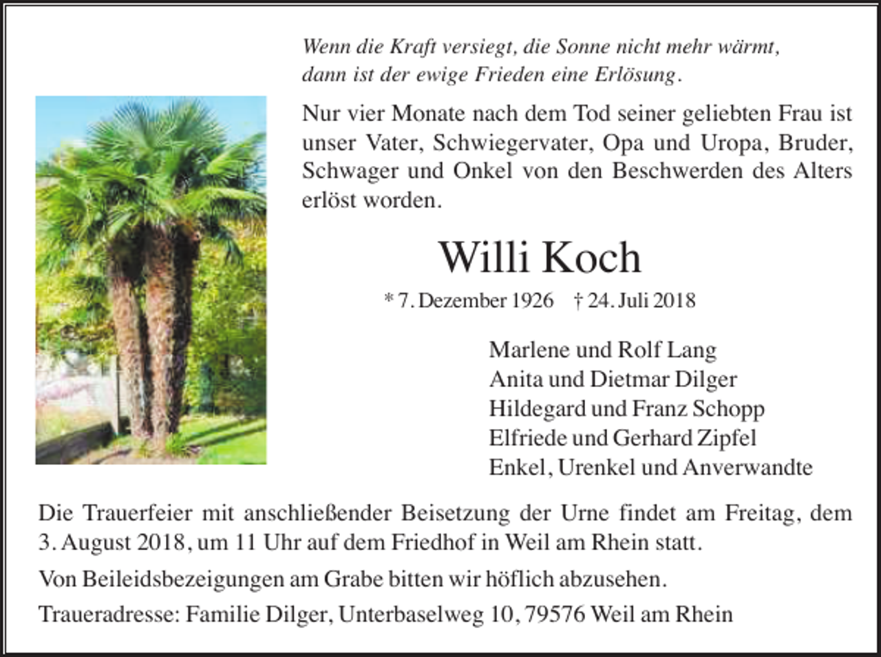 <p>Wenn die Kraft versiegt, die Sonne nicht mehr wärmt,<br />dann ist der ewige Frieden eine Erlösung.</p><p>Nur vier Monate nach dem Tod seiner geliebten Frau ist<br />unser Vater, Schwiegervater, Opa und Uropa, Bruder,<br />Schwager und Onkel von den Beschwerden des Alters<br />erlöst worden.</p><p>Willi Koch<br />* 7. Dezember 1926 † 24. Juli 2018</p><p>Marlene und Rolf Lang<br />Anita und Dietmar Dilger<br />Hildegard und Franz Schopp<br />Elfriede und Gerhard Zipfel<br />Enkel, Urenkel und Anverwandte<br />Die Trauerfeier mit anschließender Beisetzung der Urne findet am Freitag, dem<br />3. August 2018, um 11 Uhr auf dem Friedhof in Weil am Rhein statt.<br />Von Beileidsbezeigungen am Grabe bitten wir höflich abzusehen.<br />Traueradresse: Familie Dilger, Unterbaselweg 10, 79576 Weil am Rhein</p>