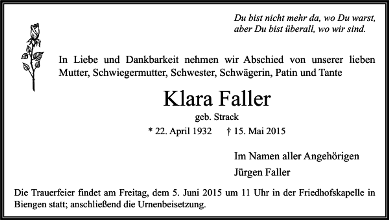 <p>Du bist nicht mehr da, wo Du warst,<br />aber Du bist überall, wo wir sind.</p><p>In Liebe und Dankbarkeit nehmen wir Abschied von unserer lieben<br />Mutter, Schwiegermutter, Schwester, Schwägerin, Patin und Tante</p><p>Klara Faller</p><p>geb. Strack<br />* 22. April 1932<br />† 15. Mai 2015</p><p>Im Namen aller Angehörigen<br />Jürgen Faller<br />Die Trauerfeier findet am Freitag, dem 5. Juni 2015 um 11 Uhr in der Friedhofskapelle in<br />Biengen statt; anschließend die Urnenbeisetzung.</p>
