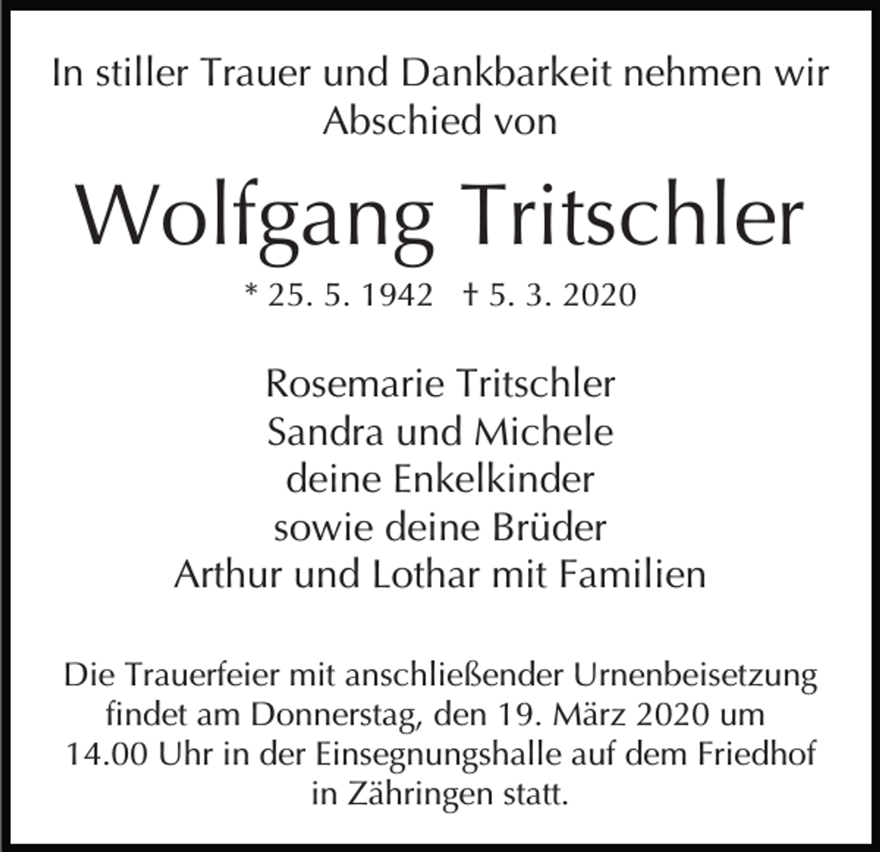<p>In stiller Trauer und Dankbarkeit nehmen wir<br />Abschied von</p><p>Wolfgang Tritschler<br />* 25. 5. 1942 † 5. 3. 2020</p><p>Rosemarie Tritschler<br />Sandra und Michele<br />deine Enkelkinder<br />sowie deine Brüder<br />Arthur und Lothar mit Familien<br />Die Trauerfeier mit anschließender Urnenbeisetzung<br />findet am Donnerstag, den 19. März 2020 um<br />14.00 Uhr in der Einsegnungshalle auf dem Friedhof<br />in Zähringen statt.</p>