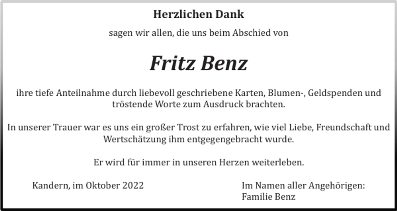 <p>Herzlichen Dank</p><p>sagen wir allen, die uns beim Abschied von</p><p>Fritz Benz</p><p>ihre tiefe Anteilnahme durch liebevoll geschriebene Karten, Blumen-, Geldspenden und<br />trö stende Worte zum Ausdruck brachten.<br />In unserer Trauer war es uns ein großer Trost zu erfahren, wie viel Liebe, Freundschaft und<br />Wertschä tzung ihm entgegengebracht wurde.<br />Er wird fü r immer in unseren Herzen weiterleben.<br />Kandern, im Oktober 2022</p><p>Im Namen aller Angehö rigen:<br />Familie Benz</p>