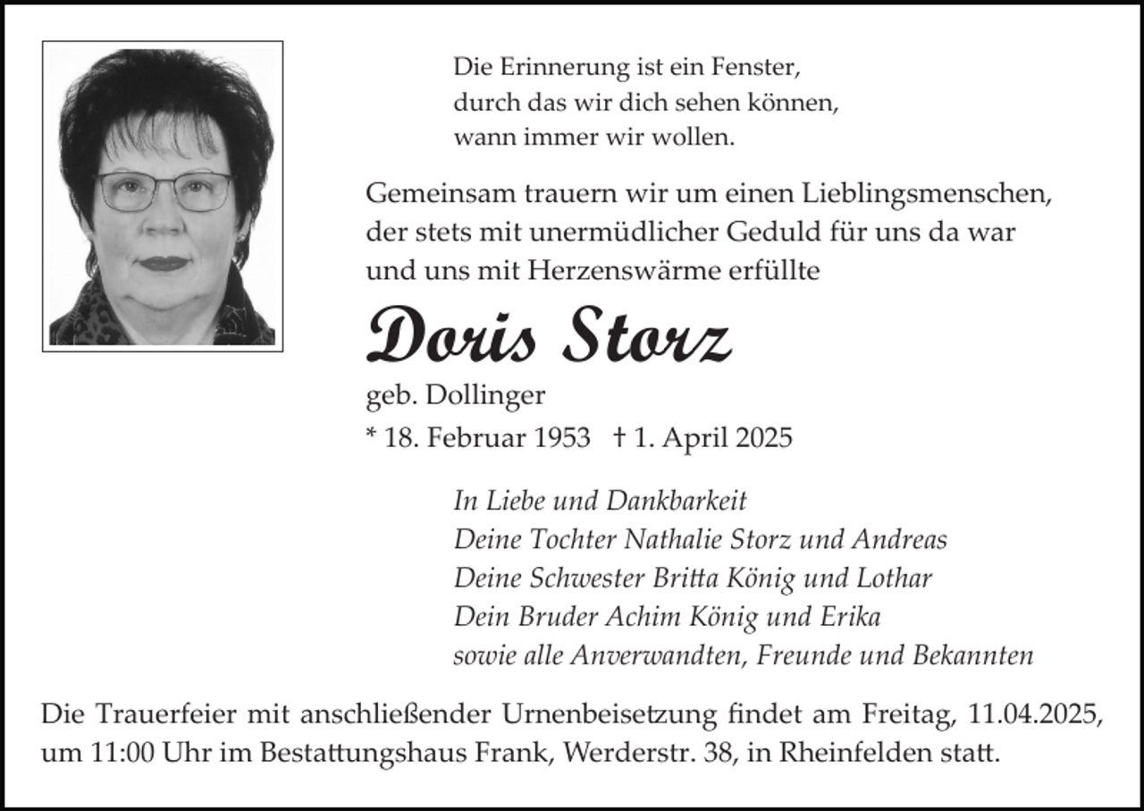 <p>Die Erinnerung ist ein Fenster,<br />durch das wir dich sehen können,<br />wann immer wir wollen.</p><p>Gemeinsam trauern wir um einen Lieblingsmenschen,<br />der stets mit unermüdlicher Geduld für uns da war<br />und uns mit Herzenswärme erfüllte</p><p>Doris Storz</p><p>geb. Dollinger<br />* 18. Februar 1953 † 1. April 2025<br />In Liebe und Dankbarkeit<br />Deine Tochter Nathalie Storz und Andreas<br />Deine Schwester Bri�a König und Lothar<br />Dein Bruder Achim König und Erika<br />sowie alle Anverwandten, Freunde und Bekannten<br />Die Trauerfeier mit anschließender Urnenbeise�ung ﬁndet am Freitag, 11.04.2025,<br />um 11:00 Uhr im Besta�ungshaus Frank, Werderstr. 38, in Rheinfelden sta�.</p>