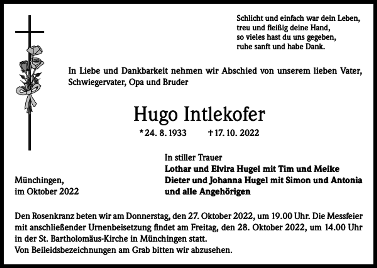 <p>Schlicht und einfach war dein Leben,<br />treu und fleißig deine Hand,<br />so vieles hast du uns gegeben,<br />ruhe sanft und habe Dank.</p><p>In Liebe und Dankbarkeit nehmen wir Abschied von unserem lieben Vater,<br />Schwiegervater, Opa und Bruder</p><p>Hugo Intlekofer<br />* 24. 8. 1933</p><p>Münchingen,<br />im Oktober 2022</p><p>† 17. 10. 2022</p><p>In stiller Trauer<br />Lothar und Elvira Hugel mit Tim und Meike<br />Dieter und Johanna Hugel mit Simon und Antonia<br />und alle Angehörigen</p><p>Den Rosenkranz beten wir am Donnerstag, den 27. Oktober 2022, um 19.00 Uhr. Die Messfeier<br />mit anschließender Urnenbeisetzung findet am Freitag, den 28. Oktober 2022, um 14.00 Uhr<br />in der St. Bartholomäus-Kirche in Münchingen statt.<br />Von Beileidsbezeichnungen am Grab bitten wir abzusehen.</p>