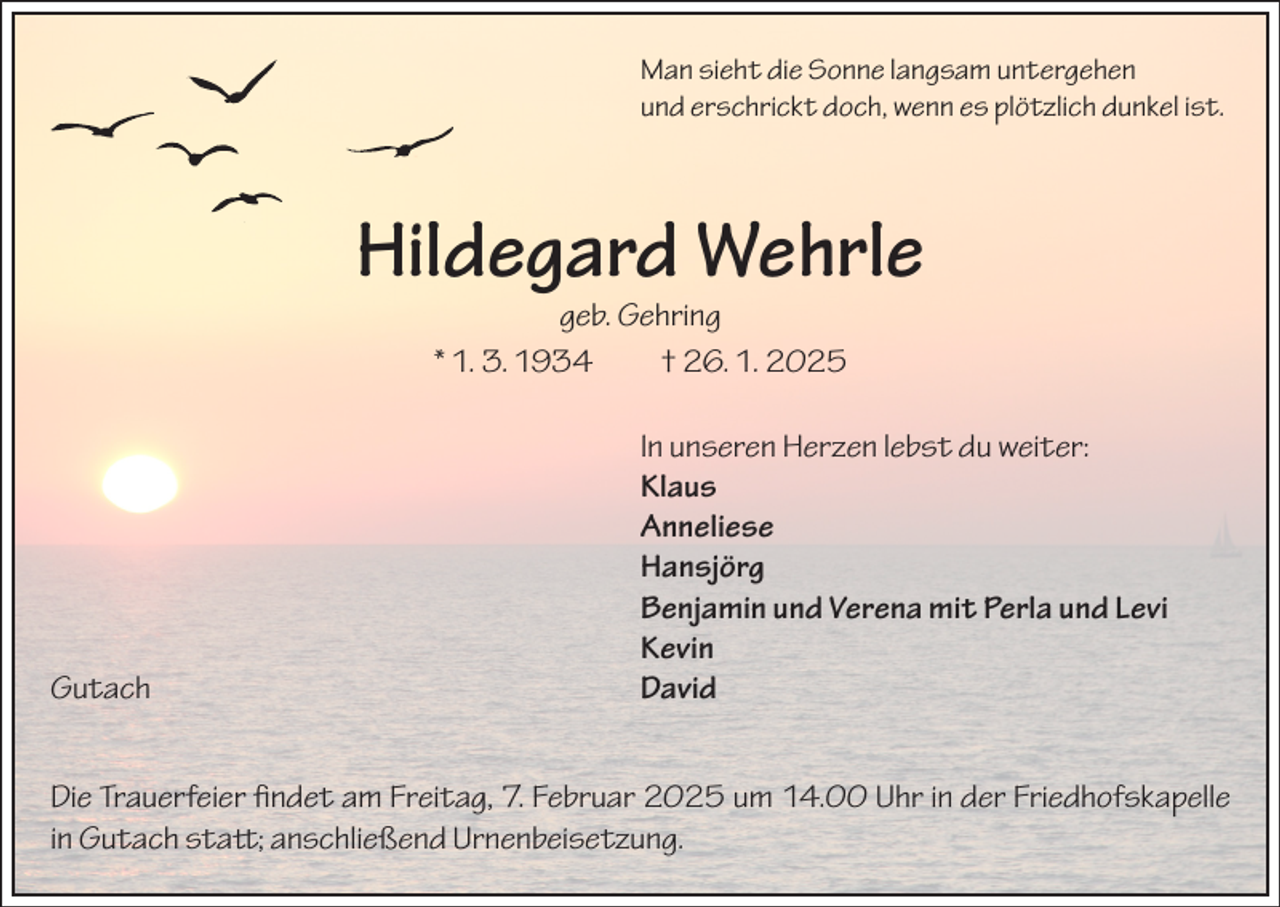 <p>Man sieht die Sonne langsam untergehen<br />und erschrickt doch, wenn es plötzlich dunkel ist.</p><p>Hildegard Wehrle<br />geb. Gehring<br />* 1. 3. 1934 † 26. 1. 2025</p><p>In unseren Herzen lebst du weiter:</p><p>Klaus<br />Anneliese<br />Hansjörg</p><p>Benjamin und Verena mit Perla und Levi<br />Kevin<br />Gutach David<br />Die Trauerfeier findet am Freitag, 7. Februar 2025 um 14.00 Uhr in der Friedhofskapelle<br />in Gutach statt; anschließend Urnenbeisetzung.</p>
