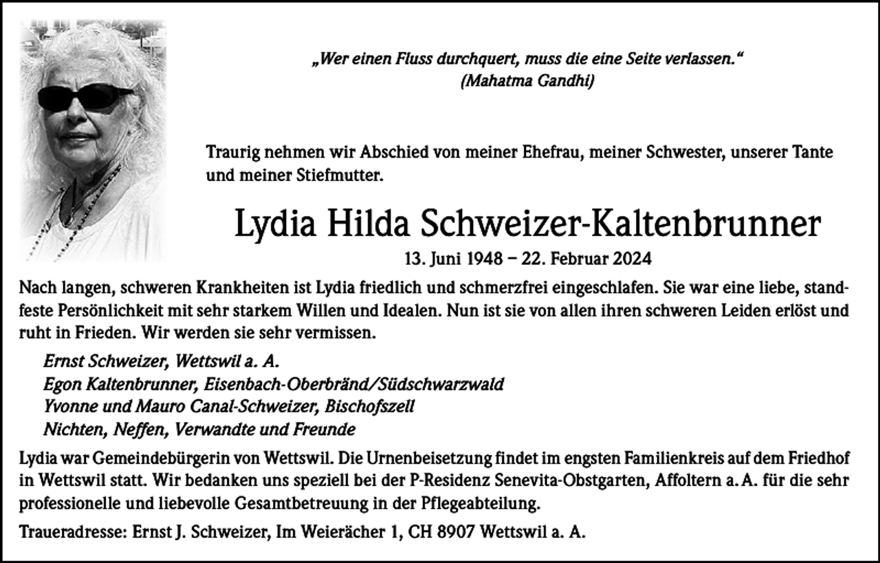 <p>„Wer einen Fluss durchquert, muss die eine Seite verlassen.“<br />(Mahatma Gandhi)</p><p>Traurig nehmen wir Abschied von meiner Ehefrau, meiner Schwester, unserer Tante<br />und meiner Stiefmutter.</p><p>Lydia Hilda Schweizer-Kaltenbrunner<br />13. Juni 1948 – 22. Februar 2024<br />Nach langen, schweren Krankheiten ist Lydia friedlich und schmerzfrei eingeschlafen. Sie war eine liebe, standfeste Persönlichkeit mit sehr starkem Willen und Idealen. Nun ist sie von allen ihren schweren Leiden erlöst und<br />ruht in Frieden. Wir werden sie sehr vermissen.<br />Ernst Schweizer, Wettswil a. A.<br />Egon Kaltenbrunner, Eisenbach-Oberbränd/Südschwarzwald<br />Yvonne und Mauro Canal-Schweizer, Bischofszell<br />Nichten, Neffen, Verwandte und Freunde<br />Lydia war Gemeindebürgerin von Wettswil. Die Urnenbeisetzung findet im engsten Familienkreis auf dem F­ riedhof<br />in Wettswil statt. Wir bedanken uns speziell bei der P-Residenz Senevita-Obstgarten, Affoltern a. A. für die sehr<br />professionelle und liebevolle Gesamtbetreuung in der Pflegeabteilung.<br />Traueradresse: Ernst J. Schweizer, Im Weierächer 1, CH 8907 Wettswil a. A.</p>