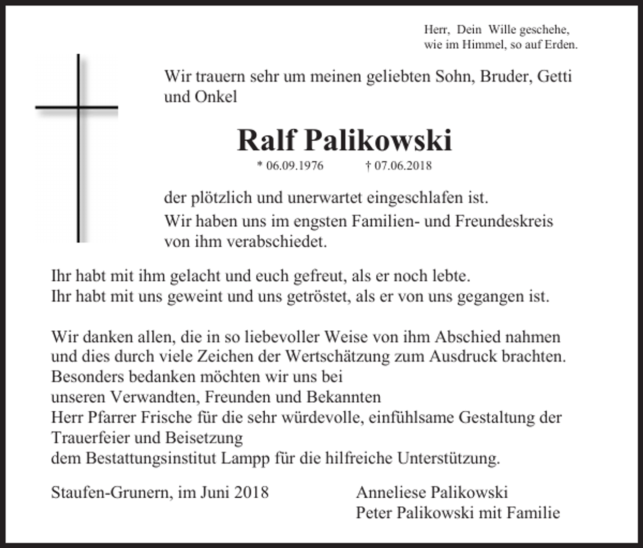 <p>Herr, Dein Wille geschehe,<br />wie im Himmel, so auf Erden.</p><p>Wir trauern sehr um meinen geliebten Sohn, Bruder, Getti<br />und Onkel</p><p>Ralf Palikowski<br />* 06.09.1976</p><p>† 07.06.2018</p><p>der plötzlich und unerwartet eingeschlafen ist.<br />Wir haben uns im engsten Familien- und Freundeskreis<br />von ihm verabschiedet.<br />Ihr habt mit ihm gelacht und euch gefreut, als er noch lebte.<br />Ihr habt mit uns geweint und uns getröstet, als er von uns gegangen ist.<br />Wir danken allen, die in so liebevoller Weise von ihm Abschied nahmen<br />und dies durch viele Zeichen der Wertschätzung zum Ausdruck brachten.<br />Besonders bedanken möchten wir uns bei<br />unseren Verwandten, Freunden und Bekannten<br />Herr Pfarrer Frische für die sehr würdevolle, einfühlsame Gestaltung der<br />Trauerfeier und Beisetzung<br />dem Bestattungsinstitut Lampp für die hilfreiche Unterstützung.<br />Staufen-Grunern, im Juni 2018</p><p>Anneliese Palikowski<br />Peter Palikowski mit Familie</p>