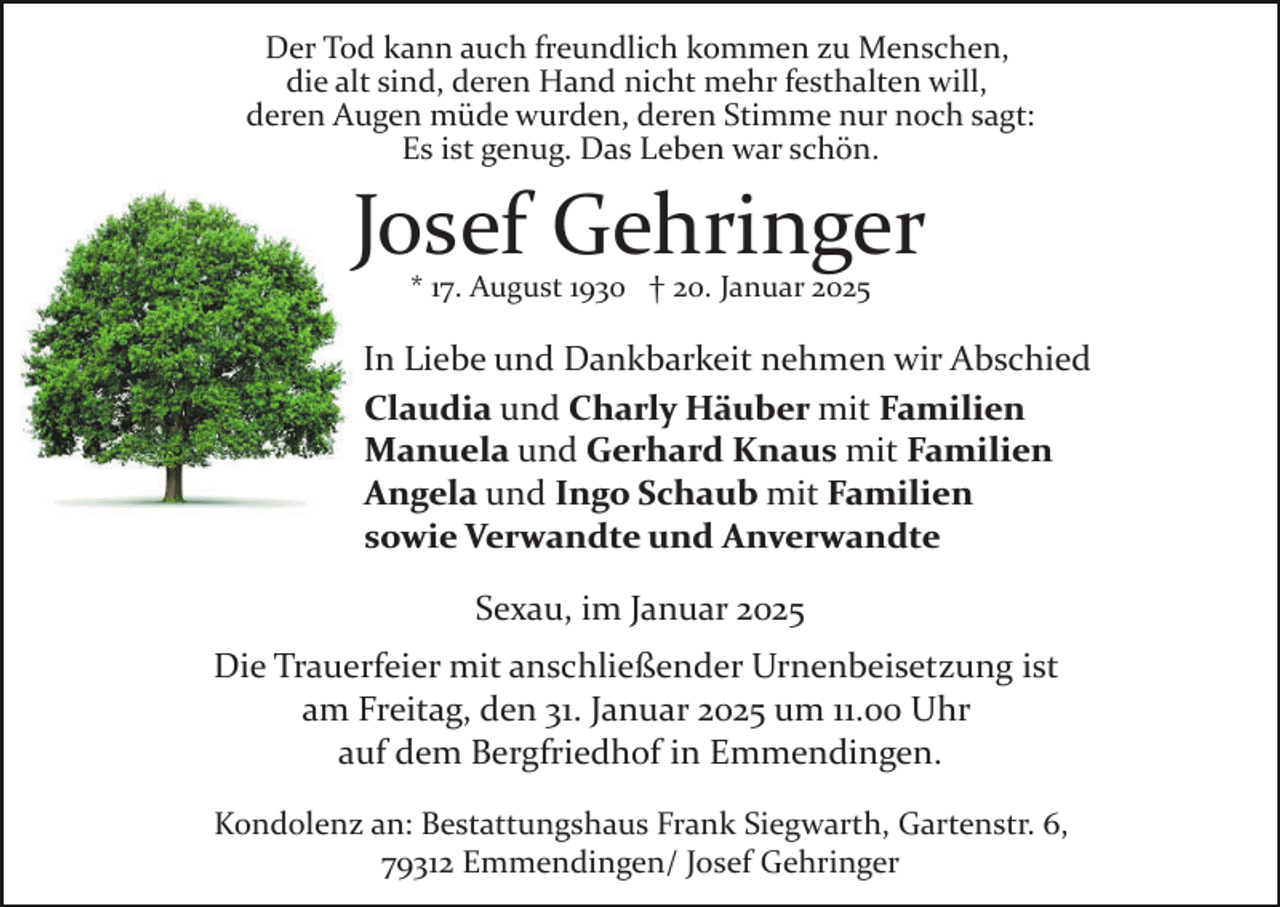 <p>Der Tod kann auch freundlich kommen zu Menschen,<br />die alt sind, deren Hand nicht mehr festhalten will,<br />deren Augen müde wurden, deren Stimme nur noch sagt:<br />Es ist genug. Das Leben war schön.</p><p>Josef Gehringer<br />* 17. August 1930 † 20. Januar 2025</p><p>In Liebe und Dankbarkeit nehmen wir Abschied<br />Claudia und Charly Häuber mit Familien<br />Manuela und Gerhard Knaus mit Familien<br />Angela und Ingo Schaub mit Familien<br />sowie Verwandte und Anverwandte<br />Sexau, im Januar 2025<br />Die Trauerfeier mit anschließender Urnenbeisetzung ist<br />am Freitag, den 31. Januar 2025 um 11.00 Uhr<br />auf dem Bergfriedhof in Emmendingen.<br />Kondolenz an: Bestattungshaus Frank Siegwarth, Gartenstr. 6,<br />79312 Emmendingen/ Josef Gehringer</p>