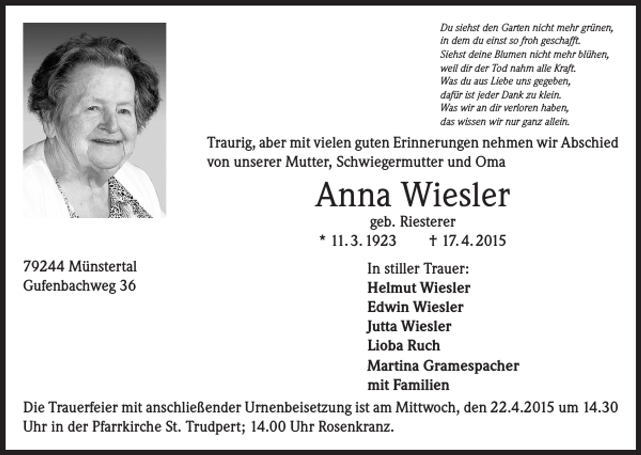 <p>Du siehst den Garten nicht mehr grünen,<br />in dem du einst so froh geschafft.<br />Siehst deine Blumen nicht mehr blühen,<br />weil dir der Tod nahm alle Kraft.<br />Was du aus Liebe uns gegeben,<br />dafür ist jeder Dank zu klein.<br />Was wir an dir verloren haben,<br />das wissen wir nur ganz allein.</p><p>Traurig, aber mit vielen guten Erinnerungen nehmen wir Abschied<br />von unserer Mutter, Schwiegermutter und Oma</p><p>Anna Wiesler<br />geb. Riesterer<br />* 11. 3. 1923<br />† 17. 4. 2015</p><p>79244 Münstertal<br />Gufenbachweg 36</p><p>In stiller Trauer:<br />Helmut Wiesler<br />Edwin Wiesler<br />Jutta Wiesler<br />Lioba Ruch<br />Martina Gramespacher<br />mit Familien<br />Die Trauerfeier mit anschließender Urnenbeisetzung ist am Mittwoch, den 22.4.2015 um 14.30<br />Uhr in der Pfarrkirche St. Trudpert; 14.00 Uhr Rosenkranz.</p>
