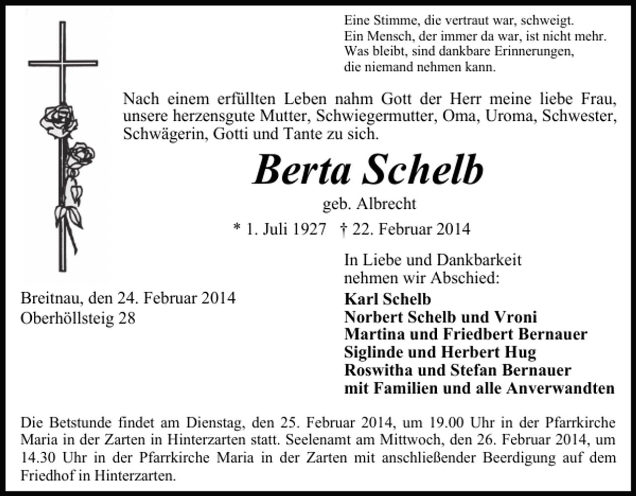 <p>Eine Stimme, die vertraut war, schweigt.<br />Ein Mensch, der immer da war, ist nicht mehr.<br />Was bleibt, sind dankbare Erinnerungen,<br />die niemand nehmen kann.</p><p>Nach einem erfüllten Leben nahm Gott der Herr meine liebe Frau,<br />unsere herzensgute Mutter, Schwiegermutter, Oma, Uroma, Schwester,<br />Schwägerin, Gotti und Tante zu sich.</p><p>Berta Schelb</p><p>geb. Albrecht<br />* 1. Juli 1927 † 22. Februar 2014</p><p>Breitnau, den 24. Februar 2014<br />Oberhöllsteig 28</p><p>In Liebe und Dankbarkeit<br />nehmen wir Abschied:<br />Karl Schelb<br />Norbert Schelb und Vroni<br />Martina und Friedbert Bernauer<br />Siglinde und Herbert Hug<br />Roswitha und Stefan Bernauer<br />mit Familien und alle Anverwandten</p><p>Die Betstunde findet am Dienstag, den 25. Februar 2014, um 19.00 Uhr in der Pfarrkirche<br />Maria in der Zarten in Hinterzarten statt. Seelenamt am Mittwoch, den 26. Februar 2014, um<br />14.30 Uhr in der Pfarrkirche Maria in der Zarten mit anschließender Beerdigung auf dem<br />Friedhof in Hinterzarten.</p>