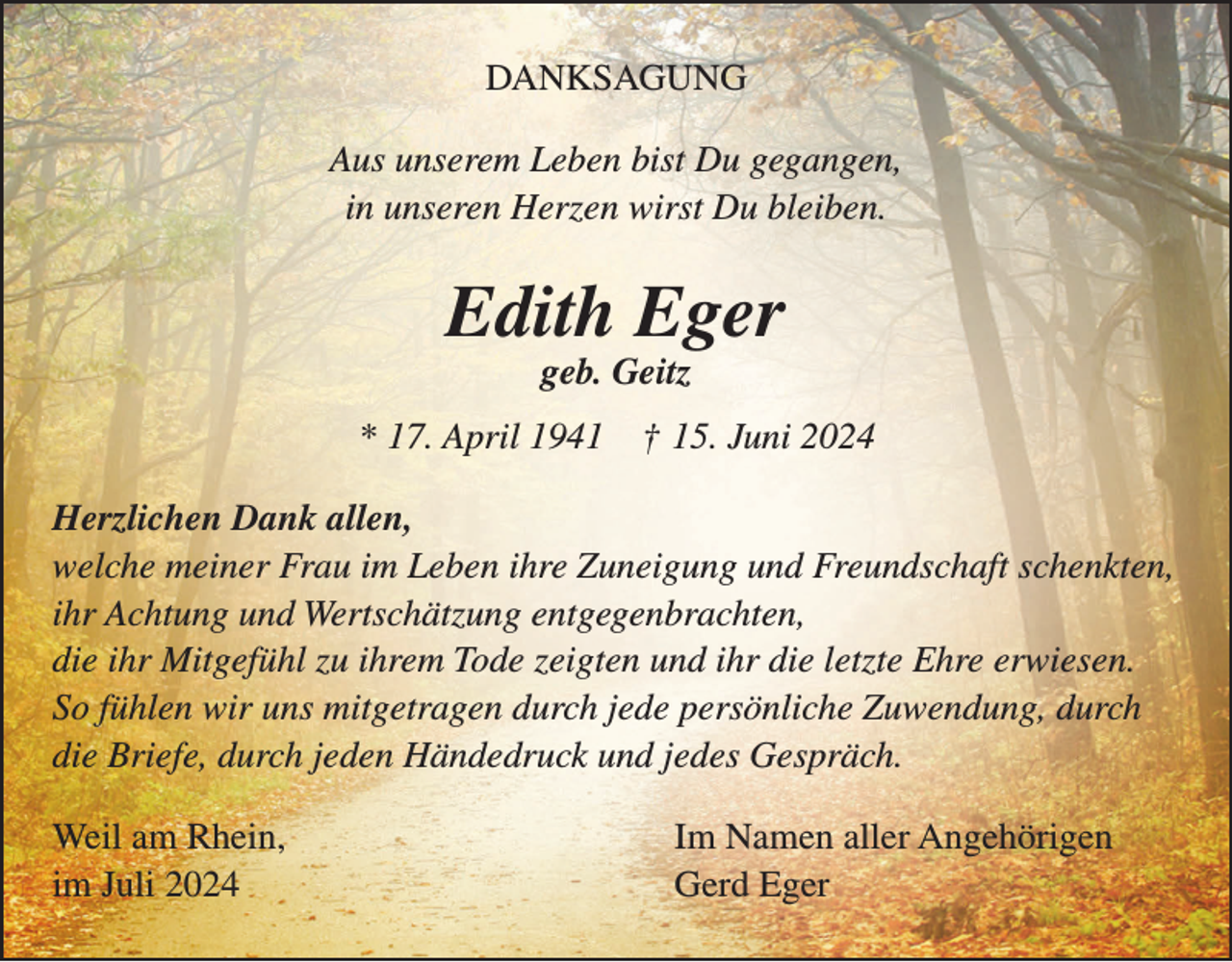 <p>DANKSAGUNG<br />Aus unserem Leben bist Du gegangen,<br />in unseren Herzen wirst Du bleiben.</p><p>Edith Eger<br />geb. Geitz</p><p>* 17. April 1941</p><p>† 15. Juni 2024</p><p>Herzlichen Dank allen,<br />welche meiner Frau im Leben ihre Zuneigung und Freundschaft schenkten,<br />ihr Achtung und Wertschätzung entgegenbrachten,<br />die ihr Mitgefühl zu ihrem Tode zeigten und ihr die letzte Ehre erwiesen.<br />So fühlen wir uns mitgetragen durch jede persönliche Zuwendung, durch<br />die Briefe, durch jeden Händedruck und jedes Gespräch.<br />Weil am Rhein,<br />im Juli 2024</p><p>Im Namen aller Angehörigen<br />Gerd Eger</p>