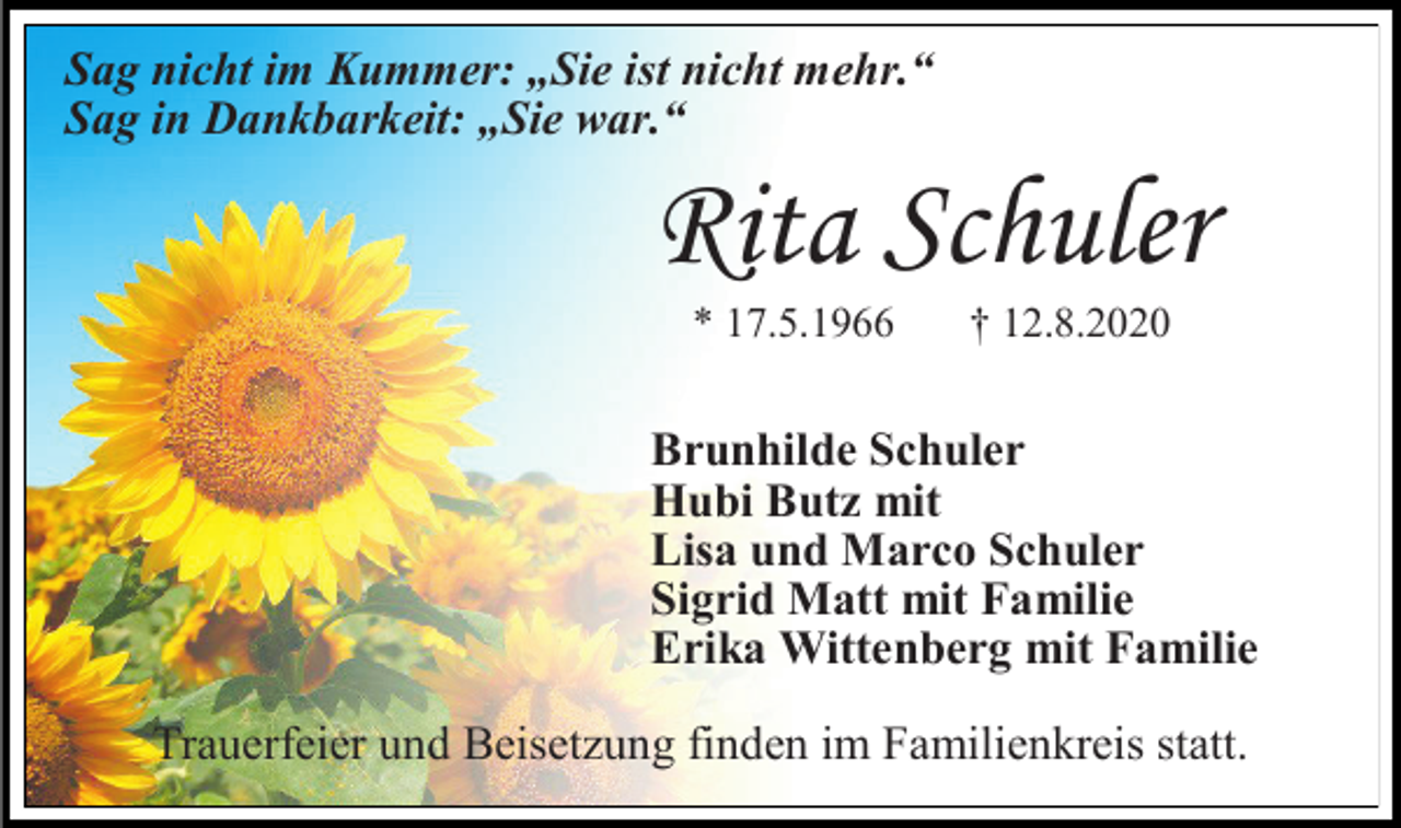 <p>Sag nicht im Kummer: „Sie ist nicht mehr.“<br />Sag in Dankbarkeit: „Sie war.“</p><p>Rita Schuler<br />* 17.5.1966</p><p>† 12.8.2020</p><p>Brunhilde Schuler<br />Hubi Butz mit<br />Lisa und Marco Schuler<br />Sigrid Matt mit Familie<br />Erika Wittenberg mit Familie<br />Trauerfeier und Beisetzung finden im Familienkreis statt.</p>
