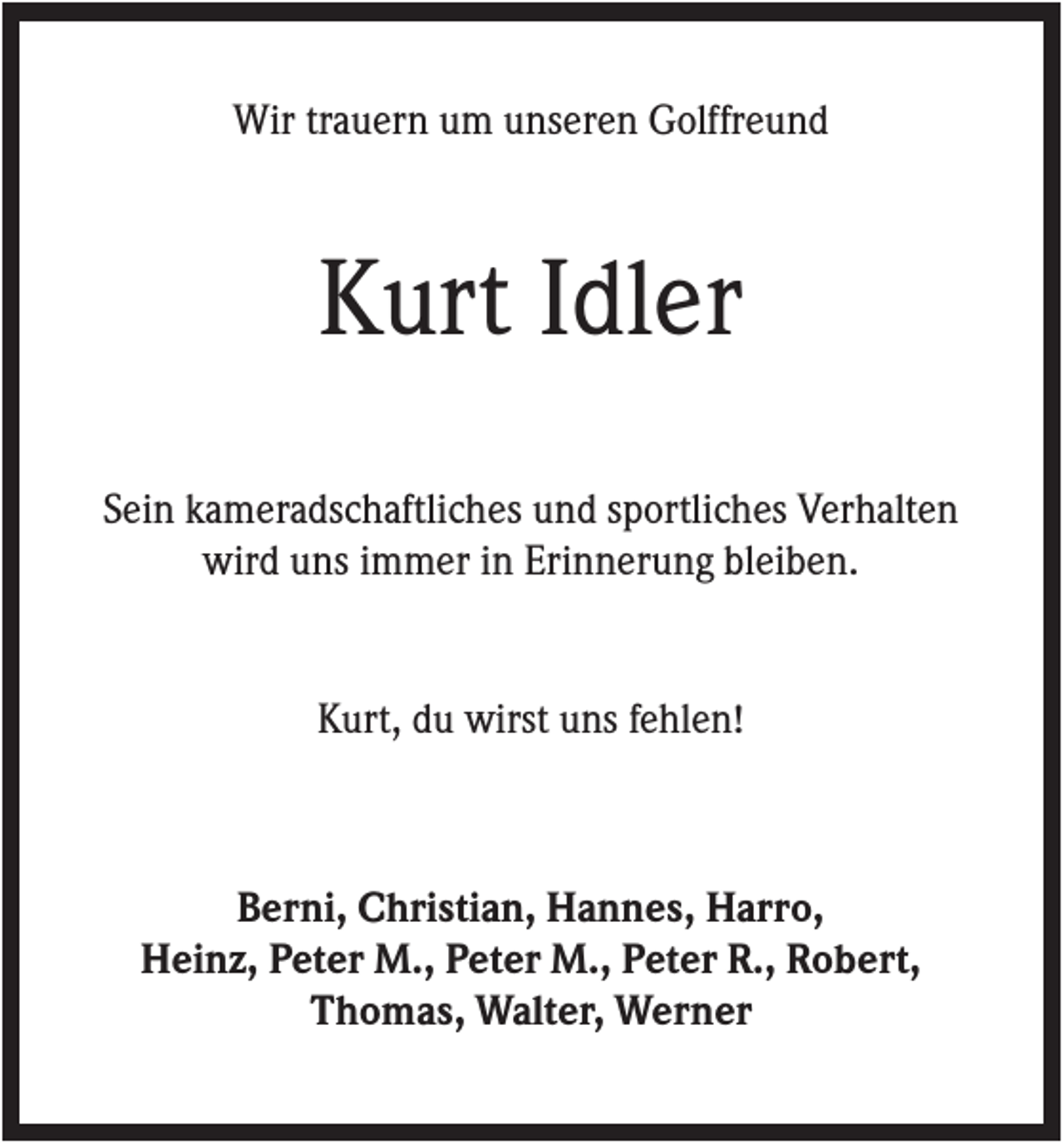 <p>Wir trauern um unseren Golffreund</p><p>Kurt Idler<br />Sein kameradschaftliches und sportliches Verhalten<br />wird uns immer in Erinnerung bleiben.</p><p>Kurt, du wirst uns fehlen!</p><p>Berni, Christian, Hannes, Harro,<br />Heinz, Peter M., Peter M., Peter R., Robert,<br />Thomas, Walter, Werner</p>