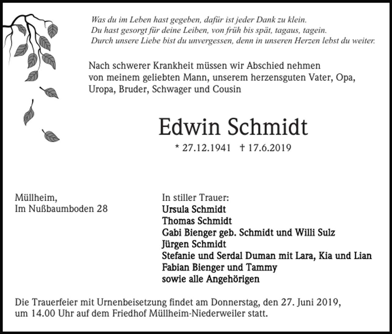 <p>Was du im Leben hast gegeben, dafür ist jeder Dank zu klein.<br />Du hast gesorgt für deine Leiben, von früh bis spät, tagaus, tagein.<br />Durch unsere Liebe bist du unvergessen, denn in unseren Herzen lebst du weiter.</p><p>Nach schwerer Krankheit müssen wir Abschied nehmen<br />von meinem geliebten Mann, unserem herzensguten Vater, Opa,<br />Uropa, Bruder, Schwager und Cousin</p><p>Edwin Schmidt<br />* 27.12.1941 † 17.6.2019</p><p>Müllheim,<br />Im Nußbaumboden 28</p><p>In stiller Trauer:</p><p>Die Trauerfeier mit Urnenbeisetzung findet am Donnerstag, den 27. Juni 2019,<br />um 14.00 Uhr auf dem Friedhof Müllheim-Niederweiler statt.</p>