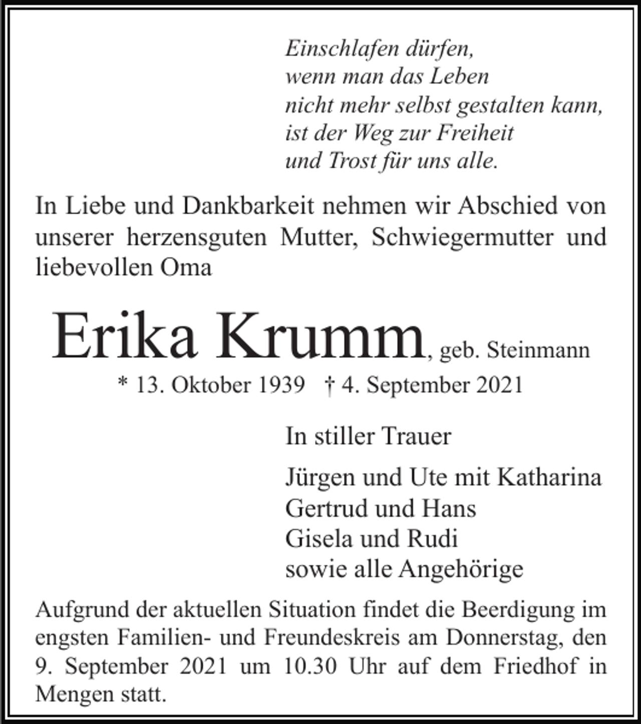<p>Einschlafen dürfen,<br />wenn man das Leben<br />nicht mehr selbst gestalten kann,<br />ist der Weg zur Freiheit<br />und Trost für uns alle.</p><p>In Liebe und Dankbarkeit nehmen wir Abschied von<br />unserer herzensguten Mutter, Schwiegermutter und<br />liebevollen Oma</p><p>Erika Krumm</p><p>, geb. Steinmann<br />* 13. Oktober 1939 † 4. September 2021</p><p>In stiller Trauer<br />Jürgen und Ute mit Katharina<br />Gertrud und Hans<br />Gisela und Rudi<br />sowie alle Angehörige<br />Aufgrund der aktuellen Situation findet die Beerdigung im<br />engsten Familien- und Freundeskreis am Donnerstag, den<br />9. September 2021 um 10.30 Uhr auf dem Friedhof in<br />Mengen statt.</p>