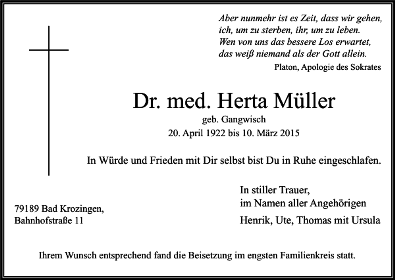 <p>Aber nunmehr ist es Zeit, dass wir gehen,<br />ich, um zu sterben, ihr, um zu leben.<br />Wen von uns das bessere Los erwartet,<br />das weiß niemand als der Gott allein.<br />Platon, Apologie des Sokrates</p><p>Dr. med. Herta Müller<br />geb. Gangwisch<br />20. April 1922 bis 10. März 2015</p><p>In Würde und Frieden mit Dir selbst bist Du in Ruhe eingeschlafen.</p><p>79189 Bad Krozingen,<br />Bahnhofstraße 11</p><p>In stiller Trauer,<br />im Namen aller Angehörigen<br />Henrik, Ute, Thomas mit Ursula</p><p>Ihrem Wunsch entsprechend fand die Beisetzung im engsten Familienkreis statt.</p>