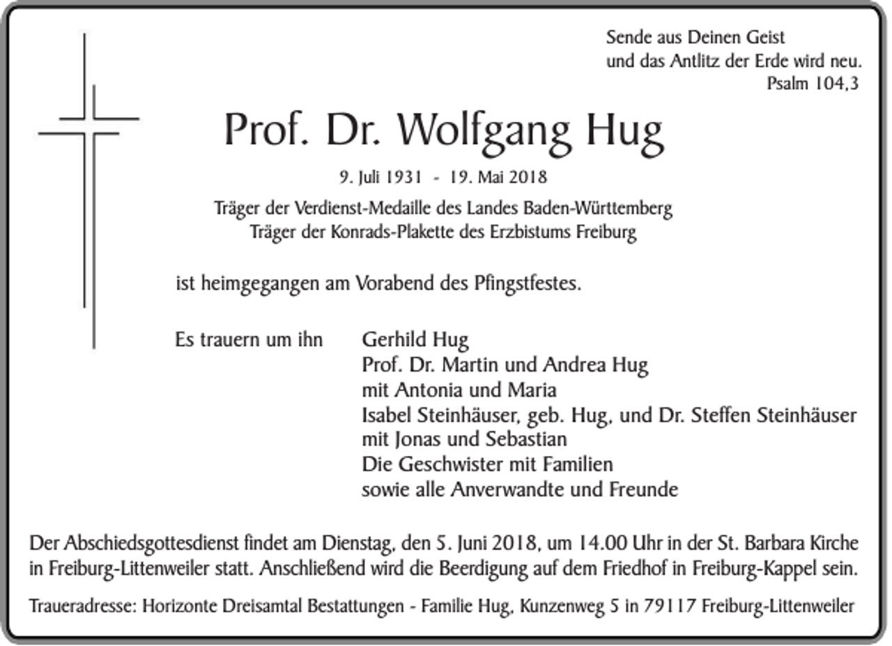 <p>S e n d e aus<br />Sende<br />a us Deinen<br />Dei n e n Geist<br />G eist<br />uund<br />n d das<br />d as Antlitz<br />A nt lit z der<br />d er Erde<br />Erd e wird<br />wir d nneu.<br />eu.<br />Psalm<br />Ps<br />al m 104,3<br />1 0 4, 3</p><p>PProf.<br />ro f. DDr.r. Wolfgang<br />W o lfg a n g HHug<br />ug<br />9.JJuli<br />9.<br />uli 11931<br />9 3 1 -- 119.<br />9. Mai<br />M ai 22</p><p>TTräger<br />r ä g er der<br />d er Verdienst-Medaille<br />Verdi e nst- M e d aill e ddes<br />es LLandes<br />a n d es Baden-Württemberg<br />B a d e n-W ürtt e m b er g<br />T r ä g er der<br />d er Konrads-Plakette<br />Ko nr a ds- Pl a k ett e des<br />d es Erzbistums<br />Er z bist u ms FFreiburg<br />r ei b urg<br />Träger</p><p>ist heimgegangen<br />ist<br />hei m g e g a n g e n am<br />a m Vorabend<br />Vor a b e n d des<br />d es Pfingstfestes.<br />Pfi n gstf est es.<br />Es trauern<br />Es<br />tr a u er n um<br />u m iihn<br />hn</p><p>GGerhild<br />e rh ild HHug<br />ug<br />P ro f. Dr.<br />Dr. MMartin<br />a rti n und<br />u n d Andrea<br />A n d re a Hug<br />H ug<br />Prof.<br />m it Antonia<br />A n to n i a und<br />u n d Maria<br />M a ri a<br />mit<br />Isabel<br />Isa<br />b e l Steinhäuser,<br />S te i nh ä u se r, geb.<br />g e b . HHug,<br />u g , und<br />u n d Dr.<br />D r. SSteffen<br />te ffe n SSteinhäuser<br />te i nh ä u se r<br />mit<br />m it Jonas<br />Jo n a s und<br />u n d Sebastian<br />S e b a sti an<br />D i e Geschwister<br />G e sc h w iste r mit<br />m it FFamilien<br />a m ili en<br />Die<br />so w i e alle<br />a lle Anverwandte<br />A n v e rw a n d te und<br />u n d Freunde<br />F re u n d e<br />sowie</p><p>DDer<br />er Abschiedsgottesdienst<br />A bs c hi eds g o tt es di ens t fifindet<br />nd e t am<br />a m Dienstag,<br />D i ens tag, den<br />d e n 5.<br />5 . JJuni<br />u ni 2018,<br />2 01 8 , um<br />u m 114.00<br />4 . 00 Uhr<br />U hr iinn der<br />d e r St.<br />St. Barbara<br />Bar bara Kirche<br />Ki rc he<br />in<br />Friedhof<br />i n Freiburg-Littenweiler<br />Fr ei bur g- Li tt en w ei l er statt.<br />statt. Anschließend<br />Ans c hli eß e n d wird<br />w ird ddie<br />i e Beerdigung<br />Be e rdi g u n g aauf<br />uf dem<br />d e m Fri<br />ed h of iinn Freiburg-Kappel<br />Fr ei bur g- Ka p p el ssein.<br />ei n.<br />Traueradresse:<br />Tr a uer a d r esse: Horizonte<br />H ori z o nt e Dreisamtal<br />D r eisa mt al Bestattungen<br />B est a tt u ng e n -- Familie<br />Fa mi li e Hug,<br />Hu g, Kunzenweg<br />K u n z e n w e g 55 iinn 779117<br />9 7 FFreiburg-Littenweiler<br />r ei bur g- L itt e nw ei l er</p>