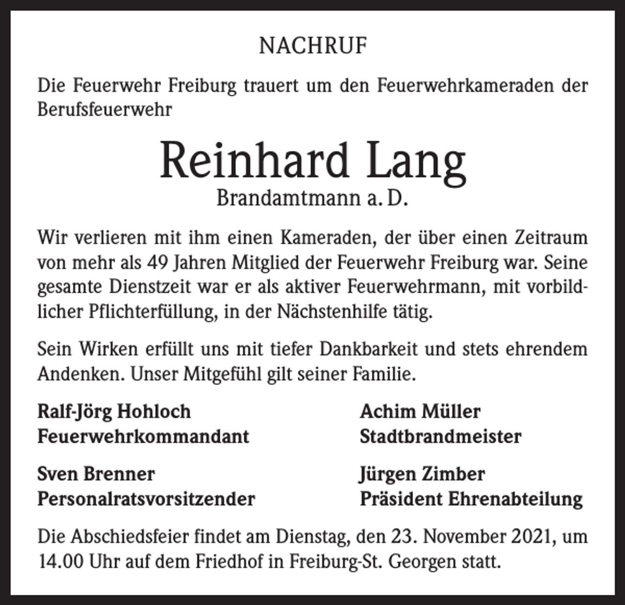 <p>NACHRUF<br />Die Feuerwehr Freiburg trauert um den Feuerwehrkameraden der<br />Berufsfeuerwehr</p><p>Reinhard Lang<br />Brandamtmann a. D.</p><p>Wir verlieren mit ihm einen Kameraden, der über einen Zeitraum<br />von mehr als 49 Jahren Mitglied der Feuerwehr Freiburg war. Seine<br />gesamte Dienstzeit war er als aktiver Feuerwehrmann, mit vorbild­<br />licher Pflichterfüllung, in der Nächstenhilfe tätig.<br />Sein Wirken erfüllt uns mit tiefer Dankbarkeit und stets ehrendem<br />Andenken. Unser Mitgefühl gilt seiner Familie.<br />Ralf-Jörg Hohloch<br />Feuerwehrkommandant</p><p>Achim Müller<br />Stadtbrandmeister</p><p>Sven Brenner<br />Personalratsvorsitzender</p><p>Jürgen Zimber<br />Präsident Ehrenabteilung</p><p>Die Abschiedsfeier findet am Dienstag, den 23. November 2021, um<br />14.00 Uhr auf dem Friedhof in Freiburg-St. Georgen statt.</p>