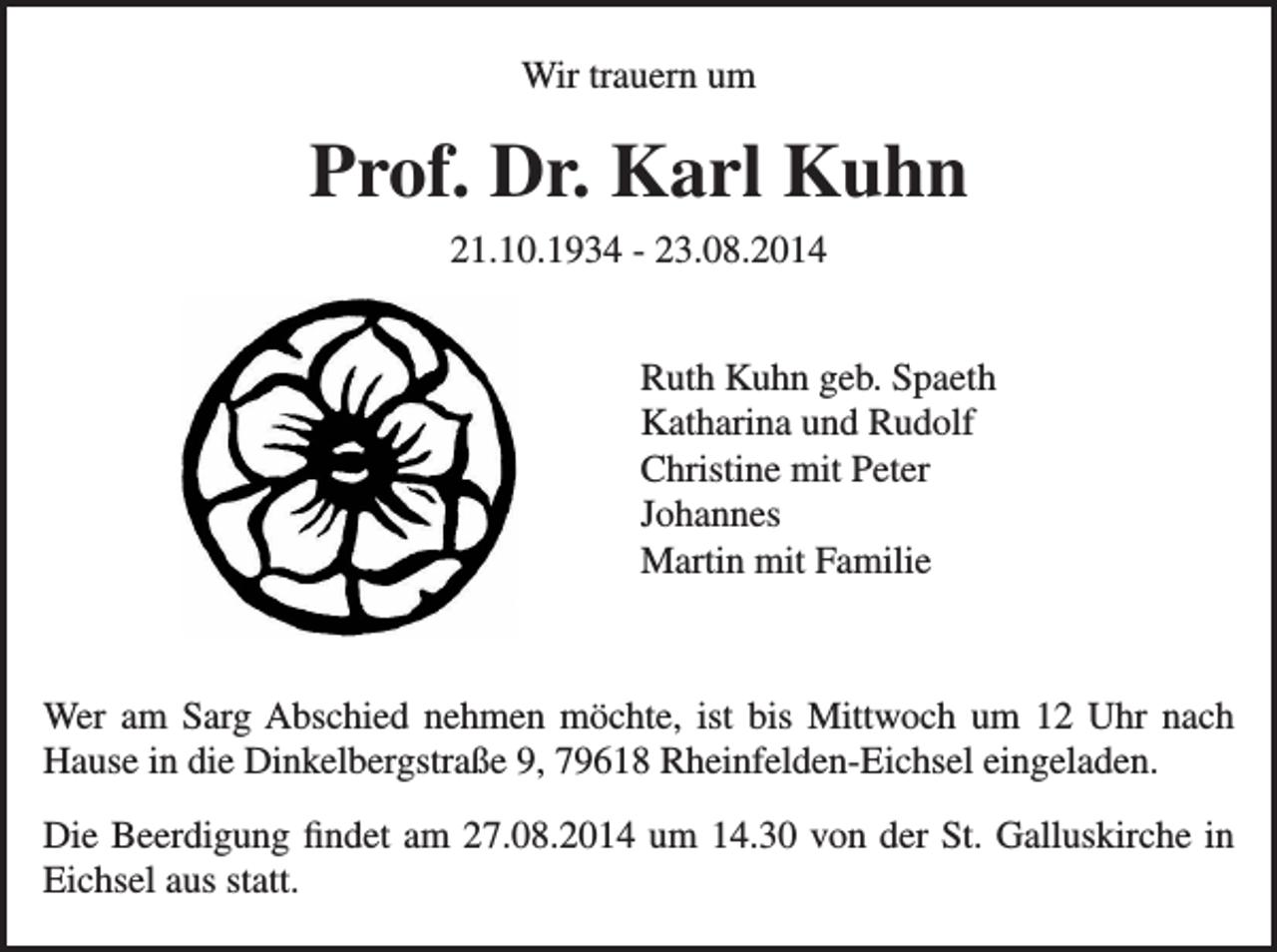 <p>trauern<br />Wir Wir<br />trauern<br />um um</p><p>Prof.Dr.<br />Dr.Karl<br />Karl<br />Kuhn<br />Prof.<br />Kuhn<br />21.10.1934<br />- 23.08.2014<br />21.10.1934<br />- 23.08.2014</p><p>Ruth Kuhn geb. Spaeth<br />Ruth Kuhn geb. Spaeth<br />Katharina und Rudolf<br />Katharina und Rudolf<br />Christine mit Peter<br />Christine mit Peter<br />Johannes<br />Johannes<br />Martin mit Familie<br />Martin mit Familie<br />Wer am Sarg Abschied nehmen möchte, ist bis Mittwoch um 12 Uhr<br />Wer am Sarg Abschied nehmen möchte, ist bis Mittwoch um 12 Uhr nach<br />nach Hause in die Dinkelbergstraße 9, 79618 Rheinfelden-Eichsel<br />Hause in die Dinkelbergstraße 9, 79618 Rheinfelden-Eichsel eingeladen.<br />eingeladen.<br />Die Beerdigung findet am 27.08.2014 um 14.30 von der St. Galluskirche in<br />Die Beerdigung<br />Eichsel<br />aus statt.findet am 27.08.2014 um 14.30 von der St. Galluskirche in Eichsel aus statt.</p>