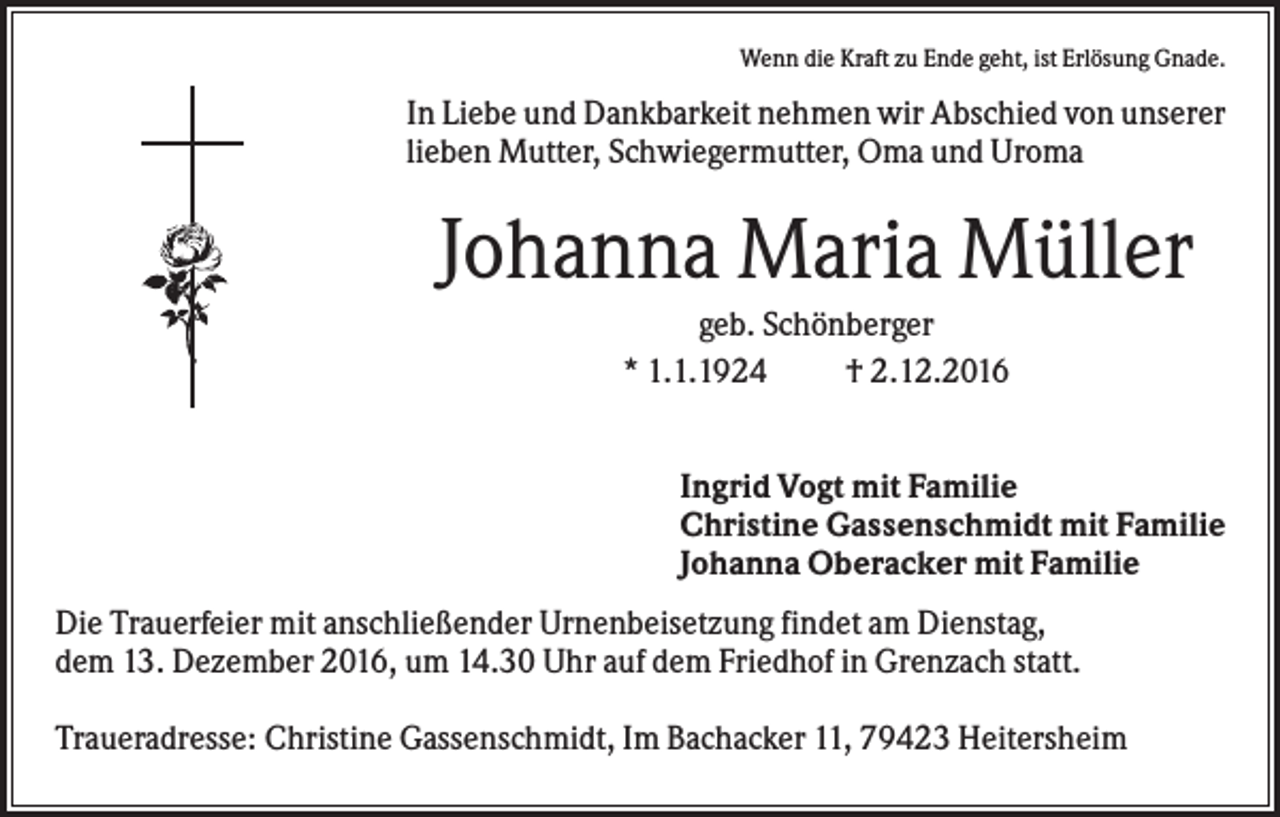 <p>Wenn die Kraft zu Ende geht, ist Erlösung Gnade.</p><p>In Liebe und Dankbarkeit nehmen wir Abschied von unserer<br />lieben Mutter, Schwiegermutter, Oma und Uroma</p><p>Johanna Maria Müller<br />geb. Schönberger<br />* 1.1.1924<br />† 2.12.2016<br />Ingrid Vogt mit Familie<br />Christine Gassenschmidt mit Familie<br />Johanna Oberacker mit Familie<br />Die Trauerfeier mit anschließender Urnenbeisetzung findet am Dienstag,<br />dem 13. Dezember 2016, um 14.30 Uhr auf dem Friedhof in Grenzach statt.<br />Traueradresse: Christine Gassenschmidt, Im Bachacker 11, 79423 Heitersheim</p>