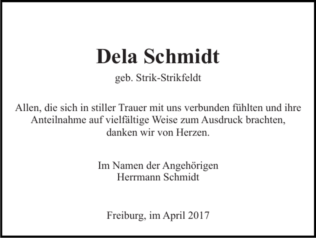 <p>Dela Schmidt<br />geb. Strik-Strikfeldt<br />Allen, die sich in stiller Trauer mit uns verbunden fühlten und ihre<br />Anteilnahme auf vielfältige Weise zum Ausdruck brachten,<br />danken wir von Herzen.<br />Im Namen der Angehörigen<br />Herrmann Schmidt<br />Freiburg, im April 2017</p>
