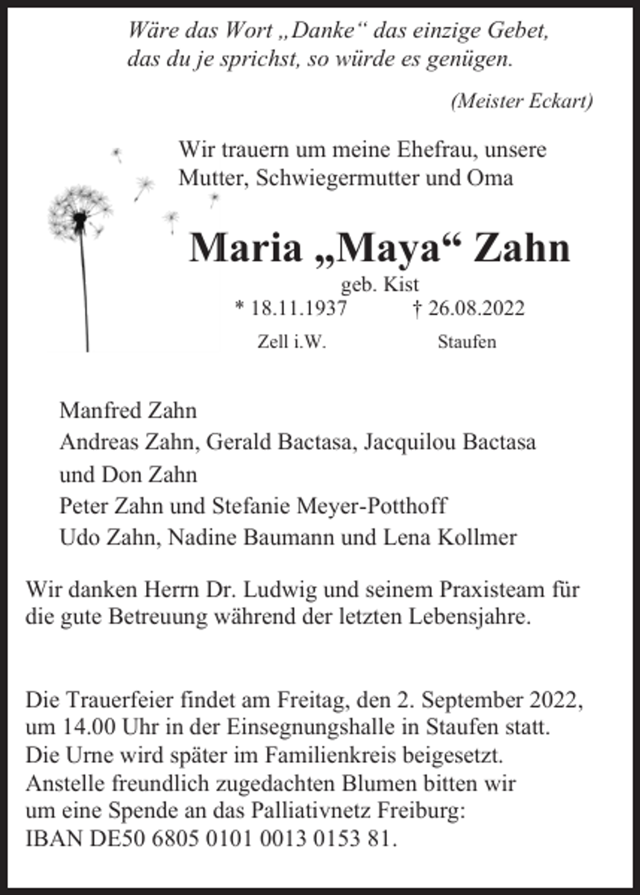 <p>Wäre das Wort „Danke“ das einzige Gebet,<br />das du je sprichst, so würde es genügen.<br />(Meister Eckart)</p><p>Wir trauern um meine Ehefrau, unsere<br />Mutter, Schwiegermutter und Oma</p><p>Maria „Maya“ Zahn<br />geb. Kist<br />* 18.11.1937<br />† 26.08.2022<br />Zell i.W.</p><p>Staufen</p><p>Manfred Zahn<br />Andreas Zahn, Gerald Bactasa, Jacquilou Bactasa<br />und Don Zahn<br />Peter Zahn und Stefanie Meyer-Potthoff<br />Udo Zahn, Nadine Baumann und Lena Kollmer<br />Wir danken Herrn Dr. Ludwig und seinem Praxisteam für<br />die gute Betreuung während der letzten Lebensjahre.</p><p>Die Trauerfeier findet am Freitag, den 2. September 2022,<br />um 14.00 Uhr in der Einsegnungshalle in Staufen statt.<br />Die Urne wird später im Familienkreis beigesetzt.<br />Anstelle freundlich zugedachten Blumen bitten wir<br />um eine Spende an das Palliativnetz Freiburg:<br />IBAN DE50 6805 0101 0013 0153 81.</p>