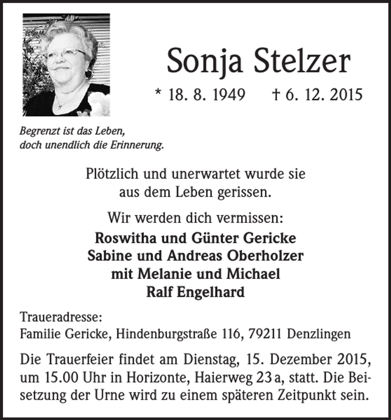 <p>Sonja Stelzer<br />* 18. 8. 1949 † 6. 12. 2015<br />Begrenzt ist das Leben,<br />doch unendlich die Erinnerung.</p><p>Plötzlich und unerwartet wurde sie<br />aus dem Leben gerissen.<br />Wir werden dich vermissen:<br />Roswitha und Günter Gericke<br />Sabine und Andreas Oberholzer<br />mit Melanie und Michael<br />Ralf Engelhard<br />Traueradresse:<br />Familie Gericke, Hindenburgstraße 116, 79211 Denzlingen</p><p>Die Trauerfeier findet am Dienstag, 15. Dezember 2015,<br />um 15.00 Uhr in Horizonte, Haier­weg 23 a, statt. Die Beisetzung der Urne wird zu einem späteren Zeitpunkt sein.</p>