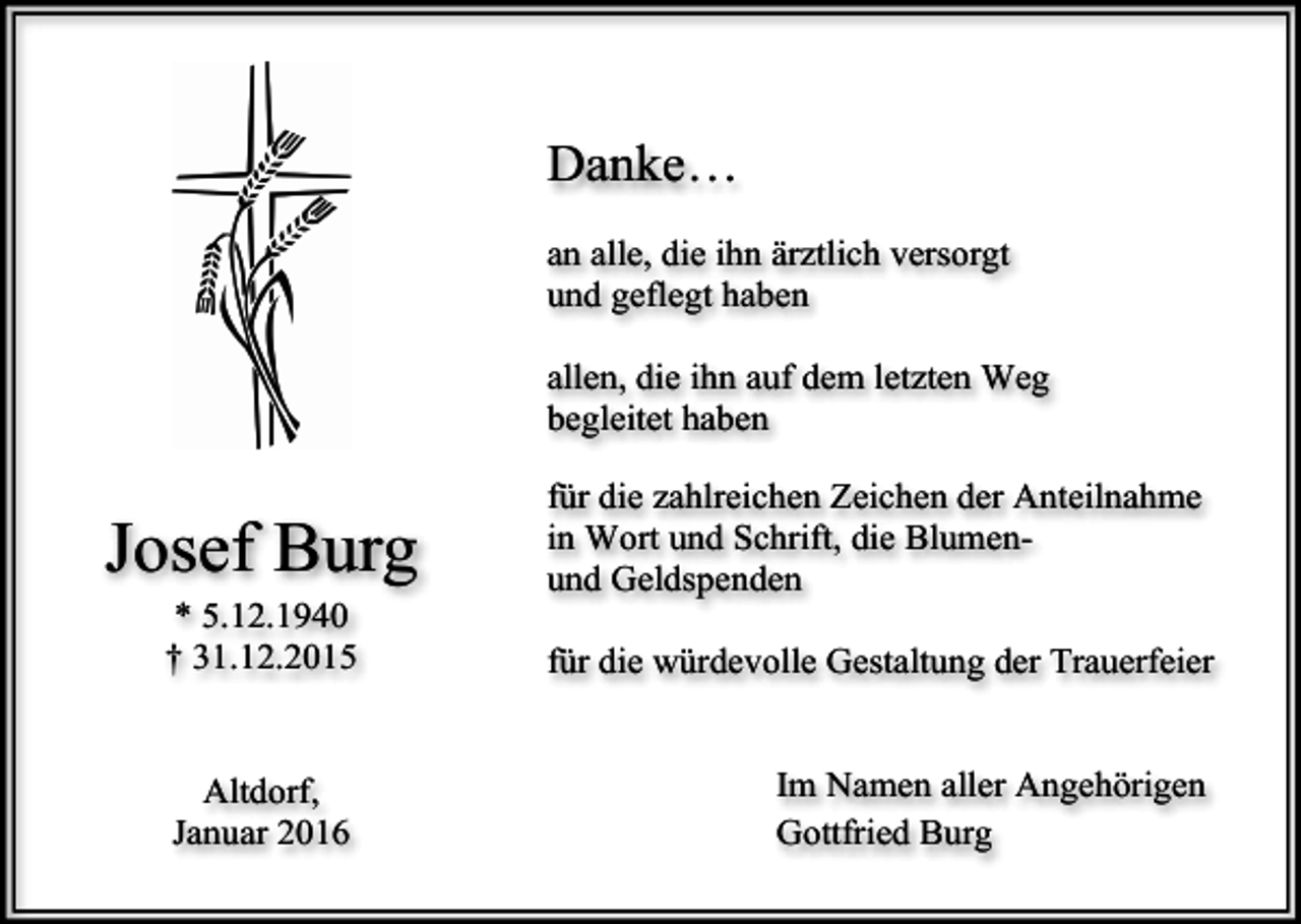 <p>Danke…<br />an alle, die ihn ärztlich versorgt<br />und geflegt haben<br />allen, die ihn auf dem letzten Weg<br />begleitet haben</p><p>Josef Burg<br />* 5.12.1940<br />† 31.12.2015<br />Altdorf,<br />Januar 2016</p><p>für die zahlreichen Zeichen der Anteilnahme<br />in Wort und Schrift, die Blumenund Geldspenden<br />für die würdevolle Gestaltung der Trauerfeier<br />Im Namen aller Angehörigen<br />Gottfried Burg</p>