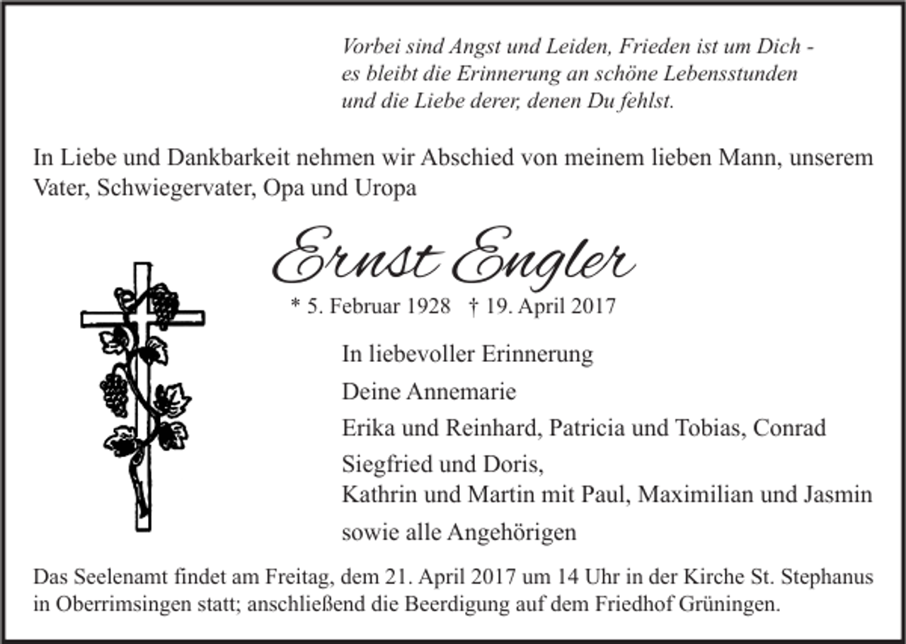 <p>Vorbei sind Angst und Leiden, Frieden ist um Dich es bleibt die Erinnerung an schöne Lebensstunden<br />und die Liebe derer, denen Du fehlst.</p><p>In Liebe und Dankbarkeit nehmen wir Abschied von meinem lieben Mann, unserem<br />Vater, Schwiegervater, Opa und Uropa</p><p>Ernst Engler<br />* 5. Februar 1928 † 19. April 2017</p><p>In liebevoller Erinnerung<br />Deine Annemarie<br />Erika und Reinhard, Patricia und Tobias, Conrad<br />Siegfried und Doris,<br />Kathrin und Martin mit Paul, Maximilian und Jasmin<br />sowie alle Angehörigen<br />Das Seelenamt findet am Freitag, dem 21. April 2017 um 14 Uhr in der Kirche St. Stephanus<br />in Oberrimsingen statt; anschließend die Beerdigung auf dem Friedhof Grüningen.</p>
