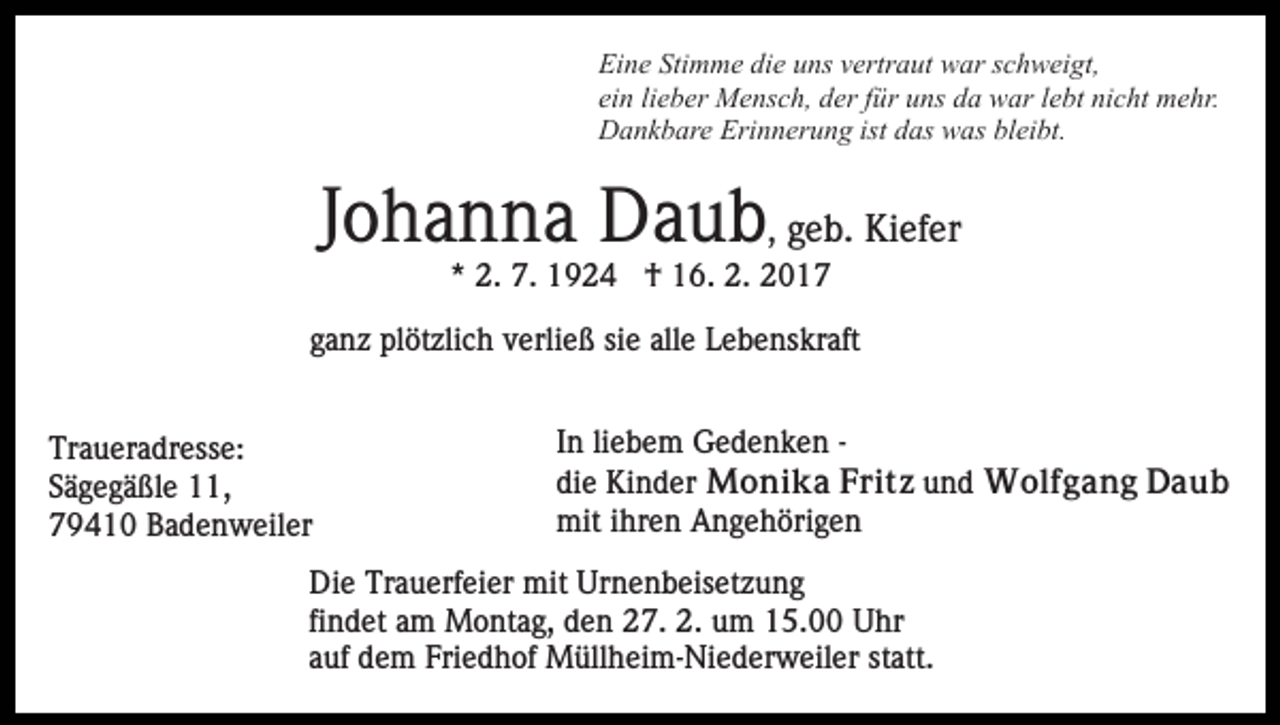 <p>Eine Stimme die uns vertraut war schweigt,<br />ein lieber Mensch, der für uns da war lebt nicht mehr.<br />Dankbare Erinnerung ist das was bleibt.</p><p>Johanna Daub, geb. Kiefer<br />* 2. 7. 1924 † 16. 2. 2017<br />ganz plötzlich verließ sie alle Lebenskraft<br />Traueradresse:<br />Sägegäßle 11,<br />79410 Badenweiler</p><p>In liebem Gedenken die Kinder Monika Fritz und Wolfgang Daub<br />mit ihren Angehörigen</p><p>Die Trauerfeier mit Urnenbeisetzung<br />findet am Montag, den 27. 2. um 15.00 Uhr<br />auf dem Friedhof Müllheim-Niederweiler statt.</p>