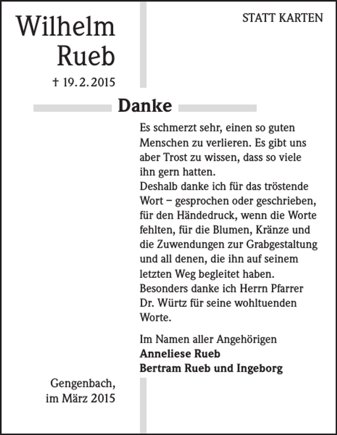 <p>Wilhelm<br />Rueb</p><p>STATT KARTEN</p><p>† 19. 2. 2015</p><p>Danke<br />Es schmerzt sehr, einen so guten<br />Menschen zu verlieren. Es gibt uns<br />aber Trost zu wissen, dass so viele<br />ihn gern hatten.<br />Deshalb danke ich für das tröstende<br />Wort – gesprochen oder geschrieben,<br />für den Händedruck, wenn die Worte<br />fehlten, für die Blumen, Kränze und<br />die Zuwendungen zur Grabgestaltung<br />und all denen, die ihn auf seinem<br />letzten Weg begleitet haben.<br />Besonders danke ich Herrn Pfarrer<br />Dr. Würtz für seine wohltuenden<br />Worte.<br />Im Namen aller Angehörigen<br />Anneliese Rueb<br />Bertram Rueb und Ingeborg</p><p>Gengenbach,<br />im März 2015</p>