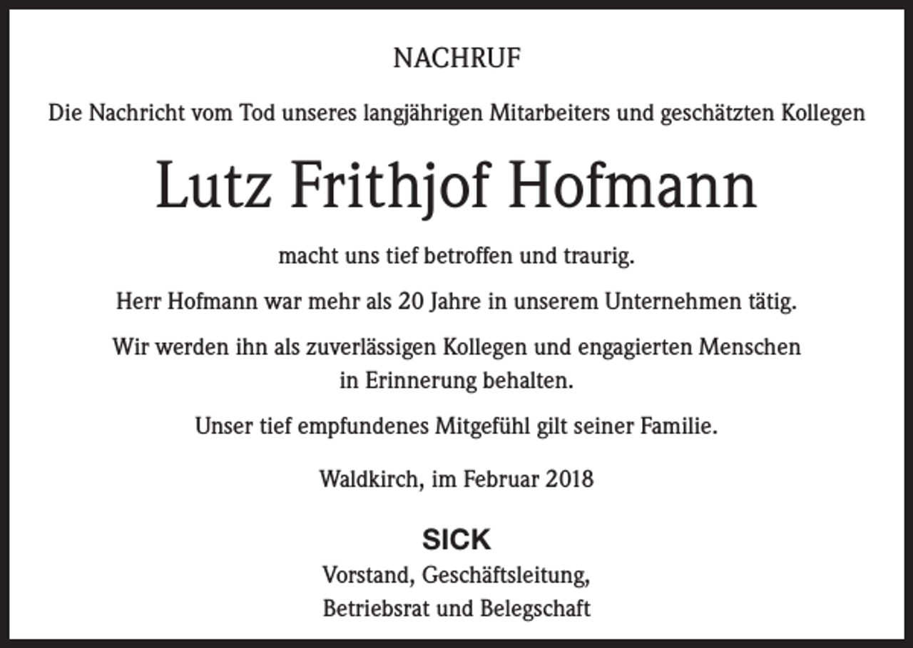 <p>NACHRUF<br />Die Nachricht vom Tod unseres langjährigen Mitarbeiters und geschätzten Kollegen</p><p>Lutz Frithjof Hofmann<br />macht uns tief betroffen und traurig.<br />Herr Hofmann war mehr als 20 Jahre in unserem Unternehmen tätig.<br />Wir werden ihn als zuverlässigen Kollegen und engagierten Menschen<br />in Erinnerung behalten.<br />Unser tief empfundenes Mitgefühl gilt seiner Familie.<br />Waldkirch, im Februar 2018</p><p>SICK<br />Vorstand, Geschäftsleitung,<br />Betriebsrat und Belegschaft</p>