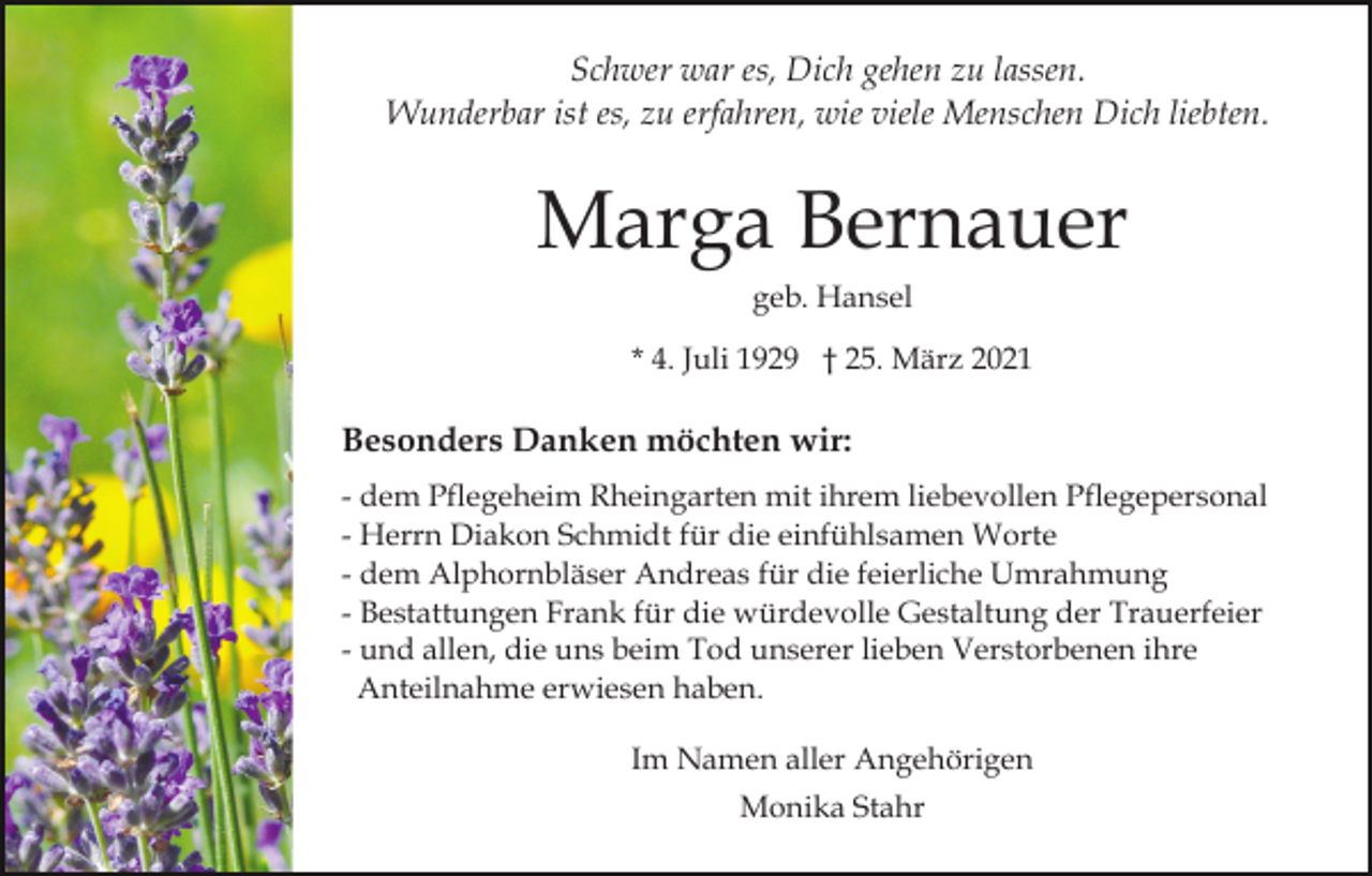 <p>Schwer war es, Dich gehen zu lassen.<br />Wunderbar ist es, zu erfahren, wie viele Menschen Dich liebten.</p><p>Marga Bernauer<br />geb. Hansel<br />* 4. Juli 1929 † 25. März 2021</p><p>Besonders Danken möchten wir:<br />- dem Pflegeheim Rheingarten mit ihrem liebevollen Pflegepersonal<br />- Herrn Diakon Schmidt für die einfühlsamen Worte<br />- dem Alphornbläser Andreas für die feierliche Umrahmung<br />- Bestattungen Frank für die würdevolle Gestaltung der Trauerfeier<br />- und allen, die uns beim Tod unserer lieben Verstorbenen ihre<br />Anteilnahme erwiesen haben.<br />Im Namen aller Angehörigen<br />Monika Stahr</p>