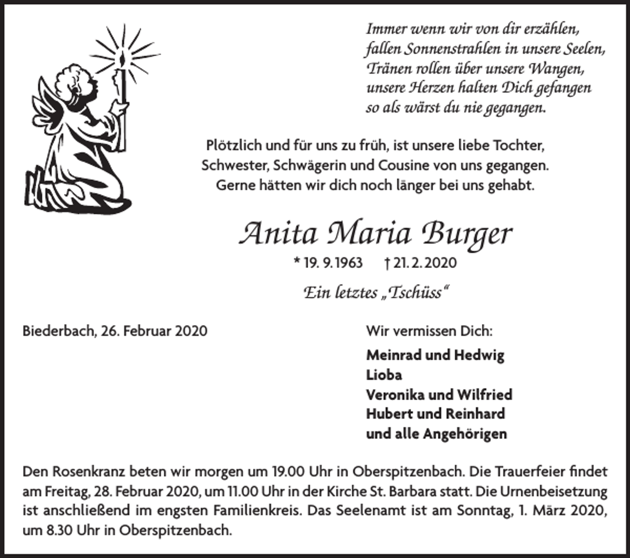 <p>Immer wenn wir von dir erzählen,<br />fallen Sonnenstrahlen in unsere Seelen,<br />Tränen rollen über unsere Wangen,<br />unsere Herzen halten Dich gefangen<br />so als wärst du nie gegangen.<br />Plötzlich und für uns zu früh, ist unsere liebe Tochter,<br />Schwester, Schwägerin und Cousine von uns gegangen.<br />Gerne hätten wir dich noch länger bei uns gehabt.</p><p>Anita Maria Burger<br />* 19. 9. 1963</p><p>† 21. 2. 2020</p><p>Ein letztes „Tschüss“<br />Biederbach, 26. Februar 2020</p><p>Wir vermissen Dich:</p><p>Meinrad und Hedwig<br />Lioba</p><p>Veronika und Wilfried</p><p>Hubert und Reinhard</p><p>und alle Angehörigen<br />Den Rosenkranz beten wir morgen um 19.00 Uhr in Oberspitzenbach. Die Trauerfeier findet<br />am Freitag, 28. Februar 2020, um 11.00 Uhr in der Kirche St. Barbara statt. Die Urnenbeisetzung<br />ist anschließend im engsten Familienkreis. Das Seelenamt ist am Sonntag, 1. März 2020,<br />um 8.30 Uhr in Oberspitzenbach.</p>