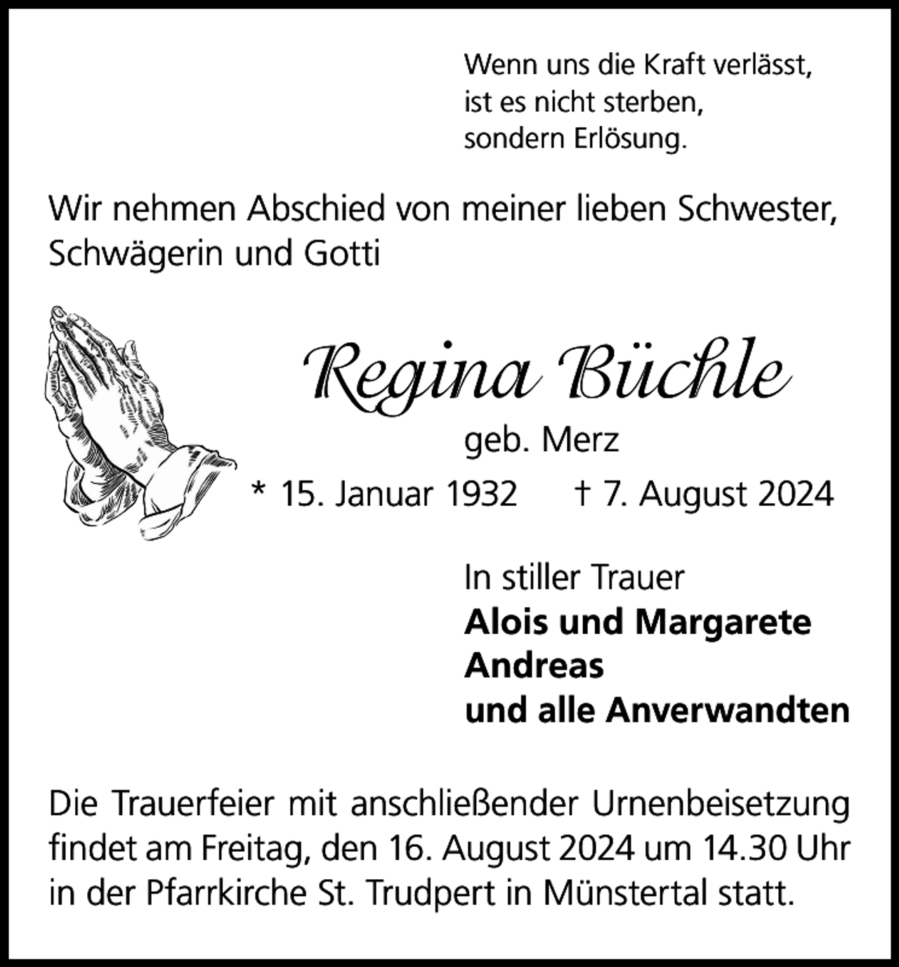 <p>Wenn uns die Kraft verlässt,<br />ist es nicht sterben,<br />sondern Erlösung.</p><p>Wir nehmen Abschied von meiner lieben Schwester,<br />Schwägerin und Gotti</p><p>Regina Büchle<br />geb. Merz<br />* 15. Januar 1932 † 7. August 2024<br />In stiller Trauer<br />Alois und Margarete<br />Andreas<br />und alle Anverwandten<br />Die Trauerfeier mit anschließender Urnenbeisetzung<br />findet am Freitag, den 16. August 2024 um 14.30 Uhr<br />in der Pfarrkirche St. Trudpert in Münstertal statt.</p>