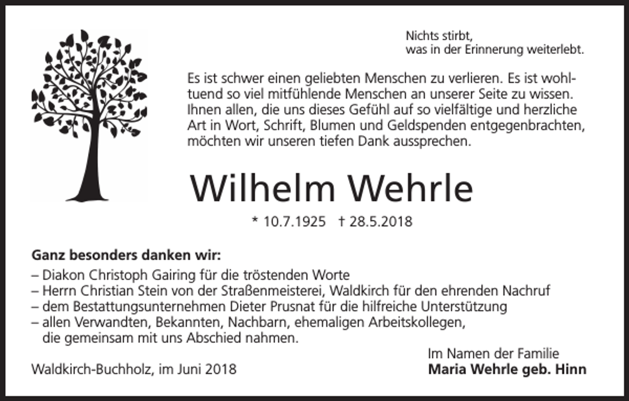 <p>Nichts stirbt,<br />was in der Erinnerung weiterlebt.</p><p>Es ist schwer einen geliebten Menschen zu verlieren. Es ist wohltuend so viel mitfühlende Menschen an unserer Seite zu wissen.<br />Ihnen allen, die uns dieses Gefühl auf so vielfältige und herzliche<br />Art in Wort, Schrift, Blumen und Geldspenden entgegenbrachten,<br />möchten wir unseren tiefen Dank aussprechen.</p><p>Wilhelm Wehrle<br />* 10.7.1925 † 28.5.2018<br />Ganz besonders danken wir:<br />– Diakon Christoph Gairing für die tröstenden Worte<br />– Herrn Christian Stein von der Straßenmeisterei, Waldkirch für den ehrenden Nachruf<br />– dem Bestattungsunternehmen Dieter Prusnat für die hilfreiche Unterstützung<br />– allen Verwandten, Bekannten, Nachbarn, ehemaligen Arbeitskollegen,<br />die gemeinsam mit uns Abschied nahmen.</p><p>Im Namen der Familie<br />Waldkirch-Buchholz, im Juni 2018<br />Maria Wehrle geb. Hinn</p>