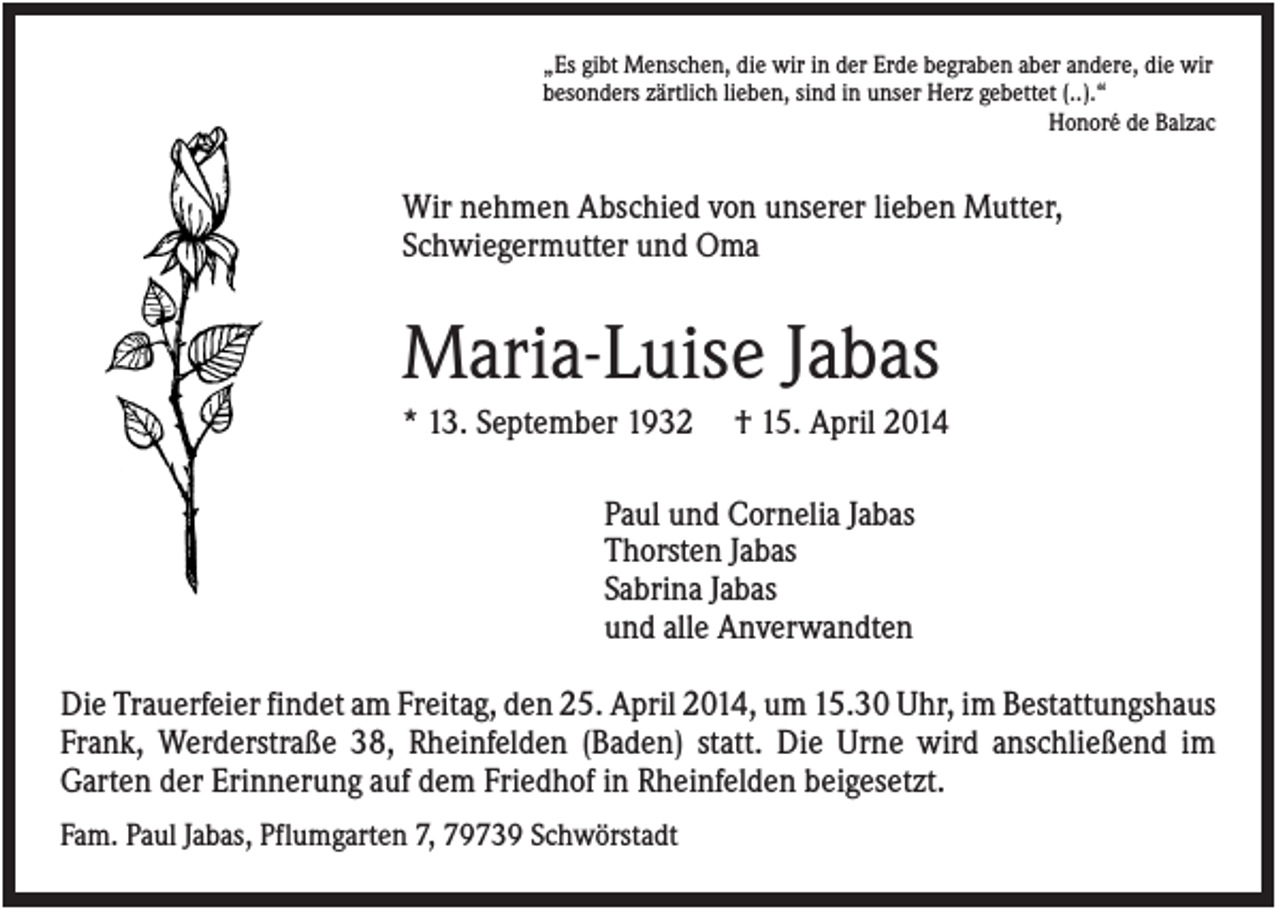 <p>„Es gibt Menschen, die wir in der Erde begraben aber andere, die wir<br />besonders zärtlich lieben, sind in unser Herz gebettet (..).“<br />Honoré de Balzac</p><p>Wir nehmen Abschied von unserer lieben Mutter,<br />Schwiegermutter und Oma</p><p>Maria-Luise Jabas<br />* 13. September 1932</p><p>† 15. April 2014</p><p>Paul und Cornelia Jabas<br />Thorsten Jabas<br />Sabrina Jabas<br />und alle Anverwandten<br />Die Trauerfeier findet am Freitag, den 25. April 2014, um 15.30 Uhr, im Bestattungshaus<br />Frank, Werderstraße 38, Rheinfelden (Baden) statt. Die Urne wird anschließend im<br />Garten der Erinnerung auf dem Friedhof in Rheinfelden beigesetzt.<br />Fam. Paul Jabas, Pflumgarten 7, 79739 Schwörstadt</p>