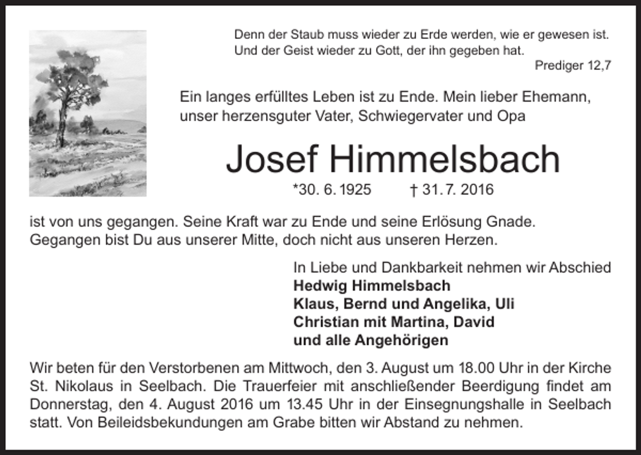 <p>Denn der Staub muss wieder zu Erde werden, wie er gewesen ist.<br />Und der Geist wieder zu Gott, der ihn gegeben hat.</p><p>Prediger 12,7</p><p>Ein langes erfülltes Leben ist zu Ende. Mein lieber Ehemann,<br />unser herzensguter Vater, Schwiegervater und Opa</p><p>Josef Himmelsbach<br />*30. 6. 1925</p><p>† 31. 7. 2016</p><p>ist von uns gegangen. Seine Kraft war zu Ende und seine Erlösung Gnade.<br />Gegangen bist Du aus unserer Mitte, doch nicht aus unseren Herzen.<br />In Liebe und Dankbarkeit nehmen wir Abschied<br />Hedwig Himmelsbach<br />Klaus, Bernd und Angelika, Uli<br />Christian mit Martina, David<br />und alle Angehörigen<br />Wir beten für den Verstorbenen am Mittwoch, den 3. August um 18.00 Uhr in der Kirche<br />St. Nikolaus in Seelbach. Die Trauerfeier mit anschließender Beerdigung findet am<br />Donnerstag, den 4. August 2016 um 13.45 Uhr in der Einsegnungshalle in Seelbach<br />statt. Von Beileidsbekundungen am Grabe bitten wir Abstand zu nehmen.</p>